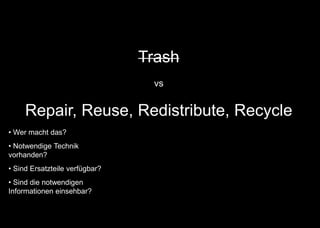 Trash
vs
Repair, Reuse, Redistribute, Recycle
• Wer macht das?
• Notwendige Technik
vorhanden?
• Sind Ersatzteile verfügbar?
• Sind die notwendigen
Informationen einsehbar?
 