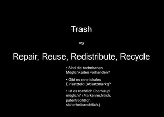 Trash
vs
Repair, Reuse, Redistribute, Recycle
• Sind die technischen
Möglichkeiten vorhanden?
• Gibt es eine lokales
Einsatzfeld (Absatzmarkt)?
• Ist es rechtlich überhaupt
möglich? (Markenrechtlich,
patentrechtlich,
sicherheitsrechtlich.)
 