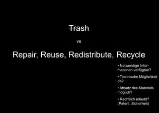 Trash
vs
Repair, Reuse, Redistribute, Recycle
• Notwendige Infor-
mationen verfügbar?
• Technische Möglichkeit
da?
• Absatz des Materials
möglich?
• Rechtlich erlaubt?
(Patent, Sicherheit)
 