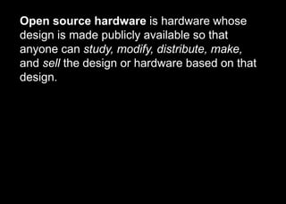 Open source hardware is hardware whose
design is made publicly available so that
anyone can study, modify, distribute, make,
and sell the design or hardware based on that
design.
 