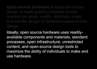 Open source hardware is hardware whose
design is made publicly available so that
anyone can study, modify, distribute, make,
and sell the design or hardware based on that
design.
Ideally, open source hardware uses readily-
available components and materials, standard
processes, open infrastructure, unrestricted
content, and open-source design tools to
maximize the ability of individuals to make and
use hardware.
 