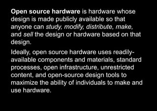 Open source hardware is hardware whose
design is made publicly available so that
anyone can study, modify, distribute, make,
and sell the design or hardware based on that
design.
Ideally, open source hardware uses readily-
available components and materials, standard
processes, open infrastructure, unrestricted
content, and open-source design tools to
maximize the ability of individuals to make and
use hardware.
 