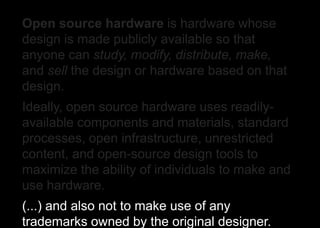 Open source hardware is hardware whose
design is made publicly available so that
anyone can study, modify, distribute, make,
and sell the design or hardware based on that
design.
Ideally, open source hardware uses readily-
available components and materials, standard
processes, open infrastructure, unrestricted
content, and open-source design tools to
maximize the ability of individuals to make and
use hardware.
(...) and also not to make use of any
trademarks owned by the original designer.
 