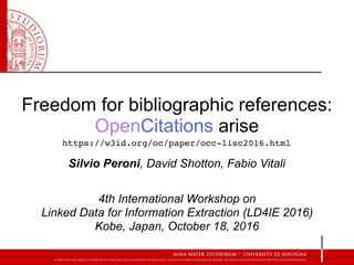 Freedom for bibliographic references:
OpenCitations arise
Silvio Peroni, David Shotton, Fabio Vitali
4th International Workshop on  
Linked Data for Information Extraction (LD4IE 2016) 
Kobe, Japan, October 18, 2016
https://w3id.org/oc/paper/occ-lisc2016.html
 