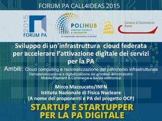 Mirco Mazzucato/INFN
Istituto Nazionale di Fisica Nucleare
(A nome dei proponenti e PA del progetto OCP)
Ambiti: Cloud computing e razionalizzazione del patrimonio infrastrutturale
Dematerializzazione e digitalizzazione dei processi amministrativi
Mobile Payment & Commerce e Sanità elettronica
Sviluppo di un’infrastruttura cloud federata
per accelerare l’attivazione digitale dei servizi
per la PA
 