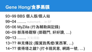 Gene Hong/食夢黑貘
93~99 BBS 個人版/個人站
99~04 ……. nukemark… in SF
05~06 MyZilla (行為輔助與記錄)
06~09 部落格觀察 (部觀門, 好好讀, …)
09~13 ……. 天氣探勘
13~?? 林克傳說 (服貿跑馬燈/東西軍, ...)
14~?? 彼得塔之鏡? (打卡現民意, 網路一號, …)
 