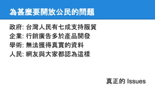 為甚麼要開放公民的問題
政府: 台灣人民有七成支持服貿
企業: 行銷廣告多於產品開發
學術: 無法獲得真實的資料
人民: 網友與大家都認為這樣
真正的 Issues
 