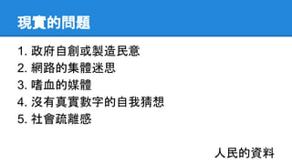 現實的問題
1. 政府自創或製造民意
2. 網路的集體迷思
3. 嗜血的媒體
4. 沒有真實數字的自我猜想
5. 社會疏離感
人民的資料
 