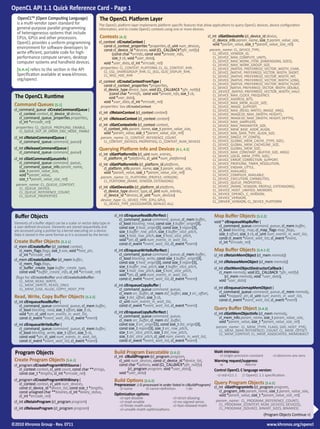 OpenCL API 1.1 Quick Reference Card - Page 1
   OpenCLTM (Open Computing Language)                   The OpenCL Platform Layer
  is a multi-vendor open standard for                   The OpenCL platform layer implements platform-specific features that allow applications to query OpenCL devices, device configuration
  general-purpose parallel programming                  information, and to create OpenCL contexts using one or more devices.
  of heterogeneous systems that include
  CPUs, GPUs and other processors.                      Contexts [4.3]                                                          cl_int clGetDeviceInfo (cl_device_id device,
                                                        cl_context clCreateContext (                                               cl_device_info param_name, size_t param_value_size,
  OpenCL provides a uniform programming                                                                                            void *param_value, size_t *param_value_size_ret)
  environment for software developers to                   const cl_context_properties *properties, cl_uint num_devices,
                                                           const cl_device_id *devices, void (CL_CALLBACK*pfn_notify)             param_name: CL_DEVICE_TYPE,
  write efficient, portable code for high-                      (const char *errinfo, const void *private_info,                    CL_DEVICE_VENDOR_ID,
  performance compute servers, desktop                          size_t cb, void *user_data),                                       CL_DEVICE_MAX_COMPUTE_UNITS,
  computer systems and handheld devices.                                                                                           CL_DEVICE_MAX_WORK_ITEM_{DIMENSIONS, SIZES},
                                                           void *user_data, cl_int *errcode_ret)                                   CL_DEVICE_MAX_WORK_GROUP_SIZE,
  [n.n.n] refers to the section in the API               properties: CL_CONTEXT_PLATFORM, CL_GL_CONTEXT_KHR,                       CL_DEVICE_{NATIVE, PREFERRED}_VECTOR_WIDTH_CHAR,
                                                           CL_CGL_SHAREGROUP_KHR, CL_{EGL, GLX}_DISPLAY_KHR,                       CL_DEVICE_{NATIVE, PREFERRED}_VECTOR_WIDTH_SHORT,
  Specification available at www.khronos.                  CL_WGL_HDC_KHR                                                          CL_DEVICE_{NATIVE, PREFERRED}_VECTOR_WIDTH_INT,
  org/opencl.                                           cl_context clCreateContextFromType (                                       CL_DEVICE_{NATIVE, PREFERRED}_VECTOR_WIDTH_LONG,
                                                           const cl_context_properties *properties,                                CL_DEVICE_{NATIVE, PREFERRED}_VECTOR_WIDTH_FLOAT,
                                                                                                                                   CL_DEVICE_{NATIVE, PREFERRED}_VECTOR_WIDTH_DOUBLE,
                                                           cl_device_type device_type, void (CL_CALLBACK *pfn_notify)              CL_DEVICE_{NATIVE, PREFERRED}_VECTOR_WIDTH_HALF,
                                                              (const char *errinfo, const void *private_info, size_t cb,
 The OpenCL Runtime                                           void *user_data),
                                                                                                                                   CL_DEVICE_MAX_CLOCK_FREQUENCY,
                                                                                                                                   CL_DEVICE_ADDRESS_BITS,
                                                           void *user_data, cl_int *errcode_ret)                                   CL_DEVICE_MAX_MEM_ALLOC_SIZE,
 Command Queues [5.1]                                    properties: See clCreateContext                                           CL_DEVICE_IMAGE_SUPPORT,
 cl_command_queue clCreateCommandQueue (                                                                                           CL_DEVICE_MAX_{READ, WRITE}_IMAGE_ARGS,
    cl_context context, cl_device_id device,            cl_int clRetainContext (cl_context context)                                CL_DEVICE_IMAGE2D_MAX_{WIDTH, HEIGHT},
    cl_command_queue_properties properties,             cl_int clReleaseContext (cl_context context)                               CL_DEVICE_IMAGE3D_MAX_{WIDTH, HEIGHT, DEPTH},
    cl_int *errcode_ret)                                                                                                           CL_DEVICE_MAX_SAMPLERS,
                                                        cl_int clGetContextInfo (cl_context context,                               CL_DEVICE_MAX_PARAMETER_SIZE,
  properties: CL_QUEUE_PROFILING_ENABLE,                   cl_context_info param_name, size_t param_value_size,                    CL_DEVICE_MEM_BASE_ADDR_ALIGN,
    CL_QUEUE_OUT_OF_ORDER_EXEC_MODE_ ENABLE                void *param_value, size_t *param_value_size_ret)                        CL_DEVICE_MIN_DATA_TYPE_ALIGN_SIZE,
 cl_int clRetainCommandQueue (                           param_name: CL_CONTEXT_REFERENCE_COUNT,                                   CL_DEVICE_SINGLE_FP_CONFIG,
    cl_command_queue command_queue)                        CL_CONTEXT_{DEVICES, PROPERTIES}, CL_CONTEXT_NUM_DEVICES                CL_DEVICE_GLOBAL_MEM_CACHE_{TYPE, SIZE},
                                                                                                                                   CL_DEVICE_GLOBAL_MEM_CACHELINE_SIZE,
 cl_int clReleaseCommandQueue (                         Querying Platform Info and Devices [4.1, 4.2]                              CL_DEVICE_GLOBAL_MEM_SIZE,
    cl_command_queue command_queue)                     cl_int clGetPlatformIDs (cl_uint num_entries,                              CL_DEVICE_MAX_CONSTANT_{BUFFER_SIZE, ARGS}
                                                                                                                                   CL_DEVICE_LOCAL_MEM_{TYPE, SIZE},
 cl_int clGetCommandQueueInfo (                            cl_platform_id *platforms, cl_uint *num_platforms)                      CL_DEVICE_ERROR_CORRECTION_SUPPORT,
    cl_command_queue command_queue,                     cl_int clGetPlatformInfo (cl_platform_id platform,                         CL_DEVICE_PROFILING_TIMER_RESOLUTION,
    cl_command_queue_info param_name,                      cl_platform_info param_name, size_t param_value_size,                   CL_DEVICE_ENDIAN_LITTLE,
    size_t param_value_size,                               void *param_value, size_t *param_value_size_ret)                        CL_DEVICE_AVAILABLE,
    void *param_value,                                   param_name: CL_PLATFORM_{PROFILE, VERSION},
                                                                                                                                   CL_DEVICE_COMPILER_AVAILABLE,
    size_t *param_value_size_ret)                          CL_PLATFORM_{NAME, VENDOR, EXTENSIONS}
                                                                                                                                   CL_DEVICE_EXECUTION_CAPABILITIES,
                                                                                                                                   CL_DEVICE_QUEUE_PROPERTIES,
  param_name: CL_QUEUE_CONTEXT,                                                                                                    CL_DEVICE_{NAME, VENDOR, PROFILE, EXTENSIONS},
    CL_QUEUE_DEVICE,                                    cl_int clGetDeviceIDs (cl_platform_id platform,
                                                           cl_device_type device_type, cl_uint num_entries,                        CL_DEVICE_HOST_UNIFIED_MEMORY,
    CL_QUEUE_REFERENCE_COUNT,                                                                                                      CL_DEVICE_OPENCL_C_VERSION,
    CL_QUEUE_PROPERTIES                                    cl_device_id *devices, cl_uint *num_devices)
                                                                                                                                   CL_DEVICE_VERSION,
                                                         device_type: CL_DEVICE_TYPE_{CPU, GPU},                                   CL_DRIVER_VERSION, CL_DEVICE_PLATFORM
                                                           CL_DEVICE_TYPE_{ACCELERATOR, DEFAULT, ALL}


 Buffer Objects                                                     cl_int clEnqueueReadBufferRect (
                                                                       cl_command_queue command_queue, cl_mem buffer,
                                                                                                                                    Map Buffer Objects [5.2.2]
 Elements of a buffer object can be a scalar or vector data type or    cl_bool blocking_read, const size_t buffer_origin[3],        void * clEnqueueMapBuffer (
 a user-defined structure. Elements are stored sequentially and        const size_t host_origin[3], const size_t region[3],            cl_command_queue command_queue, cl_mem buffer,
 are accessed using a pointer by a kernel executing on a device.       size_t buffer_row_pitch, size_t buffer_slice_pitch,             cl_bool blocking_map, cl_map_flags map_flags,
 Data is stored in the same format as it is accessed by the kernel.    size_t host_row_pitch, size_t host_slice_pitch,                 size_t offset, size_t cb, cl_uint num_events_in_wait_list,
                                                                       void *ptr, cl_uint num_events_in_wait_list,                     const cl_event *event_wait_list, cl_event *event,
 Create Buffer Objects [5.2.1]                                         const cl_event *event_wait_list, cl_event *event)               cl_int *errcode_ret)
 cl_mem clCreateBuffer (cl_context context,
     cl_mem_flags flags, size_t size, void *host_ptr,               cl_int clEnqueueWriteBufferRect (                               Map Buffer Objects [5.4.1-2]
     cl_int *errcode_ret)                                              cl_command_queue command_queue, cl_mem buffer,               cl_int clRetainMemObject (cl_mem memobj)
 cl_mem clCreateSubBuffer (cl_mem buffer,                              cl_bool blocking_write, const size_t buffer_origin[3],
     cl_mem_flags flags,                                               const size_t host_origin[3], const size_t region[3],         cl_int clReleaseMemObject (cl_mem memobj)
     cl_buffer_create_type buffer_create_type,                         size_t buffer_row_pitch, size_t buffer_slice_pitch,          cl_int clSetMemObjectDestructorCallback (
     const void *buffer_create_info, cl_int *errcode_ret)              size_t host_row_pitch, size_t host_slice_pitch,                 cl_mem memobj, void (CL_CALLBACK *pfn_notify)
                                                                       void *ptr, cl_uint num_events_in_wait_list,                         (cl_mem memobj, void *user_data),
  flags for clCreateBuffer and clCreateSubBuffer:                      const cl_event *event_wait_list, cl_event *event)
     CL_MEM_READ_WRITE,                                                                                                                void *user_data)
     CL_MEM_{WRITE, READ}_ONLY,                                     cl_int clEnqueueCopyBuffer (
     CL_MEM_{USE, ALLOC, COPY}_HOST_PTR                                cl_command_queue command_queue,                              cl_int clEnqueueUnmapMemObject (
                                                                       cl_mem src_buffer, cl_mem dst_buffer, size_t src_offset,        cl_command_queue command_queue, cl_mem memobj,
 Read, Write, Copy Buffer Objects [5.2.2]                              size_t dst_offset, size_t cb,                                   void *mapped_ptr, cl_uint num_events_in_wait_list,
 cl_int clEnqueueReadBuffer (                                          cl_uint num_events_in_wait_list,                                const cl_event *event_wait_list, cl_event *event)
     cl_command_queue command_queue, cl_mem buffer,                    const cl_event *event_wait_list, cl_event *event)
     cl_bool blocking_read, size_t offset, size_t cb,                                                                               Query Buffer Object [5.4.3]
     void *ptr, cl_uint num_events_in_wait_list,                    cl_int clEnqueueCopyBufferRect (                                cl_int clGetMemObjectInfo (cl_mem memobj,
     const cl_event *event_wait_list, cl_event *event)                 cl_command_queue command_queue,                                 cl_mem_info param_name, size_t param_value_size,
                                                                       cl_mem src_buffer, cl_mem dst_buffer,                           void *param_value, size_t *param_value_size_ret)
 cl_int clEnqueueWriteBuffer (                                         const size_t src_origin[3], const size_t dst_origin[3],
     cl_command_queue command_queue, cl_mem buffer,                    const size_t region[3], size_t src_row_pitch,                 param_name: CL_MEM_{TYPE, FLAGS, SIZE, HOST_PTR}, 	
                                                                                                                                       CL_MEM_{MAP, REFERENCE}_COUNT, CL_MEM_OFFSET,
     cl_bool blocking_write, size_t offset, size_t cb,                 size_t src_slice_pitch, size_t dst_row_pitch,                   CL_MEM_CONTEXT, CL_MEM_ASSOCIATED_MEMOBJECT
     const void *ptr, cl_uint num_events_in_wait_list,                 size_t dst_slice_pitch, cl_uint num_events_in_wait_list,
     const cl_event *event_wait_list, cl_event *event)                 const cl_event *event_wait_list, cl_event *event)

 Program Objects                                                  Build Program Executable [5.6.2]                                  Math Intrinsics:
                                                                                                                                       -cl-single-precision-constant	     -cl-denorms-are-zero
                                                                  cl_int clBuildProgram (cl_program program,
 Create Program Objects [5.6.1]                                      cl_uint num_devices, const cl_device_id *device_list,          Warning request/suppress:
 cl_program clCreateProgramWithSource (                              const char *options, void (CL_CALLBACK*pfn_notify)                -w               -Werror
    cl_context context, cl_uint count, const char **strings,         	     (cl_program program, void *user_data),                   Control OpenCL C language version:
    const size_t *lengths, cl_int *errcode_ret)                      void *user_data)
                                                                                                                                     -cl-std=CL1.1     // OpenCL 1.1 specification.
 cl_program clCreateProgramWithBinary (                           Build Options [5.6.3]                                             Query Program Objects [5.6.5]
    cl_context context, cl_uint num_devices,                      Preprocessor: (-D processed in order listed in clBuildProgram)
    const cl_device_id *device_list, const size_t *lengths,          -D name 	        -D name=definition	        -I dir             cl_int clGetProgramInfo (cl_program program,
    const unsigned char **binaries, cl_int *binary_status,                                                                             cl_program_info param_name, size_t param_value_size,
    cl_int *errcode_ret)                                          Optimization options:                                                void *param_value, size_t *param_value_size_ret)
                                                                     -cl-opt-disable		             -cl-strict-aliasing
 cl_int clRetainProgram (cl_program program)                         -cl-mad-enable 		             -cl-no-signed-zeros               param_name: CL_PROGRAM_{REFERENCE_COUNT},


                                                                                                                                                                                                    
                                                                     -cl-finite-math-only	 	       -cl-fast-relaxed-math               CL_PROGRAM_{CONTEXT, NUM_DEVICES, DEVICES},
 cl_int clReleaseProgram (cl_program program)                        -cl-unsafe-math-optimizations                                     CL_PROGRAM_{SOURCE, BINARY_SIZES, BINARIES}
                                                                                                                                                                    (Program Objects Continue >)

©2010 Khronos Group - Rev. 0711                                                                                                                                         www.khronos.org/opencl
 