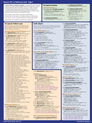 OpenCL API 1.2 Reference Card - Page 1
  OpenCL (Open Computing Language) is a multi-vendor open standard                  The OpenCL Runtime                                      cl_int clReleaseCommandQueue (
                                                                                                                                               cl_command_queue command_queue)
  for general-purpose parallel programming of heterogeneous systems
  that include CPUs, GPUs, and other processors. OpenCL provides                    Command Queues [5.1]
  a uniform programming environment for software developers to                      cl_command_queue clCreateCommandQueue (                 cl_int clGetCommandQueueInfo (
                                                                                       cl_context context, cl_device_id device,                cl_command_queue command_queue,
  write efficient, portable code for high-performance compute servers,                                                                         cl_command_queue_info param_name,
                                                                                       cl_command_queue_properties properties,
  desktop computer systems, and handheld devices.                                      cl_int *errcode_ret)                                    size_t param_value_size,
                                                                                                                                               void *param_value,
  [n.n.n] refers to the section in the OpenCL Specification.                         properties: CL_QUEUE_PROFILING_ENABLE,                    size_t *param_value_size_ret)
                                                                                       CL_QUEUE_OUT_OF_ORDER_EXEC_MODE_ ENABLE
  [n.n.n] refers to the section in the OpenCL Extension Specification                                                                        param_name: CL_QUEUE_CONTEXT,
  Text shown in purple is as per the OpenCL Extension Specification.                                                                           CL_QUEUE_DEVICE,
                                                                                    cl_int clRetainCommandQueue (                              CL_QUEUE_REFERENCE_COUNT,
                                                                                       cl_command_queue command_queue)                         CL_QUEUE_PROPERTIES
  Specifications are available at www.khronos.org/opencl.

  The OpenCL Platform Layer                                  Buffer Objects                                                      cl_int clEnqueueWriteBuffer (
                                                                                                                                    cl_command_queue command_queue, cl_mem buffer,
 The OpenCL platform layer implements platform-specific      Elements of a buffer object are stored sequentially and accessed       cl_bool blocking_write, size_t offset, size_t size,
 features that allow applications to query OpenCL devices,   using a pointer by a kernel executing on a device. Data is stored      const void *ptr, cl_uint num_events_in_wait_list,
 device configuration information, and to create OpenCL      in the same format as it is accessed by the kernel.                    const cl_event *event_wait_list, cl_event *event)
 contexts using one or more devices.                                                                                             cl_int clEnqueueWriteBufferRect (
 Querying Platform Info and Devices [4.1, 4.2]               Create Buffer Objects [5.2.1]                                          cl_command_queue command_queue,
                                                             cl_mem clCreateBuffer (cl_context context,                             cl_mem buffer, cl_bool blocking_write,
 cl_int clGetPlatformIDs (cl_uint num_entries,                                                                                      const size_t *buffer_origin, const size_t *host_origin,
    cl_platform_id *platforms, cl_uint *num_platforms)          cl_mem_flags flags, size_t size, void *host_ptr,
                                                                cl_int *errcode_ret)                                                const size_t *region, size_t buffer_row_pitch,
 cl_int clGetPlatformInfo (cl_platform_id platform,                                                                                 size_t buffer_slice_pitch, size_t host_row_pitch,
                                                              flags: CL_MEM_READ_WRITE,                                             size_t host_slice_pitch, const void *ptr,
    cl_platform_info param_name,                                CL_MEM_{WRITE, READ}_ONLY,                                          cl_uint num_events_in_wait_list,
    size_t param_value_size, void *param_value,                 CL_MEM_HOST_NO_ACCESS,                                              const cl_event *event_wait_list, cl_event *event)
    size_t *param_value_size_ret)                               CL_MEM_HOST_{READ, WRITE}_ONLY,
  param_name: CL_PLATFORM_{PROFILE, VERSION},                   CL_MEM_{USE, ALLOC, COPY}_HOST_PTR                               cl_int clEnqueueFillBuffer (
    CL_PLATFORM_{NAME, VENDOR, EXTENSIONS}                                                                                          cl_command_queue command_queue,
                                                             cl_mem clCreateSubBuffer (cl_mem buffer,                               cl_mem buffer, const void *pattern,
 cl_int clGetDeviceIDs (cl_platform_id platform,                cl_mem_flags flags,                                                 size_t pattern_size, size_t offset, size_t size,
    cl_device_type device_type, cl_uint num_entries,            cl_buffer_create_type buffer_create_type,                           cl_uint num_events_in_wait_list,
    cl_device_id *devices, cl_uint *num_devices)                const void *buffer_create_info, cl_int *errcode_ret)                const cl_event *event_wait_list, cl_event *event)
  device_type: CL_DEVICE_TYPE_{ACCELERATOR, ALL, CPU},                                                                           cl_int clEnqueueCopyBuffer (
    CL_DEVICE_TYPE_{CUSTOM, DEFAULT, GPU}                     flags: same as for clCreateBuffer
                                                              buffer_create_type: CL_BUFFER_CREATE_TYPE_REGION                      cl_command_queue command_queue,
 cl_int clGetDeviceInfo (cl_device_id device,                                                                                       cl_mem src_buffer, cl_mem dst_buffer,
    cl_device_info param_name, size_t param_value_size,                                                                             size_t src_offset, size_t dst_offset, size_t size,
    void *param_value, size_t *param_value_size_ret)         Read, Write, Copy Buffer Objects [5.2.2]                               cl_uint num_events_in_wait_list,
                                                             cl_int clEnqueueReadBuffer (                                           const cl_event *event_wait_list, cl_event *event)
  param_name:                                                   cl_command_queue command_queue, cl_mem buffer,
    CL_DEVICE_{NAME, VENDOR, PROFILE, TYPE},                                                                                     cl_int clEnqueueCopyBufferRect (
    CL_DEVICE_NATIVE_VECTOR_WIDTH_{CHAR, INT},                  cl_bool blocking_read, size_t offset, size_t size,                  cl_command_queue command_queue,
    CL_DEVICE_NATIVE_VECTOR_WIDTH_{LONG, SHORT},                void *ptr, cl_uint num_events_in_wait_list,                         cl_mem src_buffer, cl_mem dst_buffer,
    CL_DEVICE_NATIVE_VECTOR_WIDTH_{DOUBLE, HALF},               const cl_event *event_wait_list, cl_event *event)                   const size_t *src_origin, const size_t *dst_origin,
    CL_DEVICE_NATIVE_VECTOR_WIDTH_FLOAT,                                                                                            const size_t *region, size_t src_row_pitch,
    CL_DEVICE_PREFERRED_VECTOR_WIDTH_{CHAR, INT},
                                                             cl_int clEnqueueReadBufferRect (                                       size_t src_slice_pitch, size_t dst_row_pitch,
    CL_DEVICE_PREFERRED_VECTOR_WIDTH_{LONG, SHORT},
                                                                cl_command_queue command_queue, cl_mem buffer,                      size_t dst_slice_pitch, cl_uint num_events_in_wait_list,
    CL_DEVICE_PREFERRED_VECTOR_WIDTH_{DOUBLE, HALF},
                                                                cl_bool blocking_read, const size_t *buffer_origin,                 const cl_event *event_wait_list, cl_event *event)
    CL_DEVICE_PREFERRED_VECTOR_WIDTH_FLOAT,
                                                                const size_t *host_origin, const size_t *region,
    CL_DEVICE_PREFERRED_INTEROP_USER_SYNC,
                                                                size_t buffer_row_pitch, size_t buffer_slice_pitch,              Map Buffer Objects [5.2.3]
    CL_DEVICE_ADDRESS_BITS, CL_DEVICE_AVAILABLE,                size_t host_row_pitch, size_t host_slice_pitch,
                                                                void *ptr, cl_uint num_events_in_wait_list,                      void * clEnqueueMapBuffer (
    CL_DEVICE_BUILT_IN_KERNELS,                                                                                                     cl_command_queue command_queue, cl_mem buffer,
    CL_DEVICE_COMPILER_AVAILABLE,                               const cl_event *event_wait_list, cl_event *event)
                                                                                                                                    cl_bool blocking_map, cl_map_flags map_flags,
    CL_DEVICE_{DOUBLE, HALF, SINGLE}_FP_CONFIG,                                                                                     size_t offset, size_t size, cl_uint num_events_in_wait_list,
    CL_DEVICE_ENDIAN_LITTLE, CL_DEVICE_EXTENSIONS,           cl_int clReleaseDevice (cl_device_id device)                           const cl_event *event_wait_list, cl_event *event,
    CL_DEVICE_ERROR_CORRECTION_SUPPORT,                                                                                             cl_int *errcode_ret)
    CL_DEVICE_EXECUTION_CAPABILITIES,
    CL_DEVICE_GLOBAL_MEM_CACHE_{SIZE, TYPE},                 Contexts [4.4]                                                       map_flags: CL_MAP_{READ, WRITE},
    CL_DEVICE_GLOBAL_MEM_{CACHELINE_SIZE, SIZE},             cl_context clCreateContext (                                           CL_MAP_WRITE_INVALIDATE_REGION
    CL_DEVICE_HOST_UNIFIED_MEMORY,                              const cl_context_properties *properties,
    CL_DEVICE_IMAGE_MAX_{ARRAY, BUFFER}_SIZE,                   cl_uint num_devices, const cl_device_id *devices,                Memory Objects [5.4.1, 5.4.2]
    CL_DEVICE_IMAGE_SUPPORT,                                    void (CL_CALLBACK*pfn_notify)                                    cl_int clRetainMemObject (cl_mem memobj)
    CL_DEVICE_IMAGE2D_MAX_{WIDTH, HEIGHT},                           (const char *errinfo, const void *private_info,             cl_int clReleaseMemObject (cl_mem memobj)
    CL_DEVICE_IMAGE3D_MAX_{WIDTH, HEIGHT, DEPTH},                    size_t cb, void *user_data),
    CL_DEVICE_LOCAL_MEM_{TYPE, SIZE},                           void *user_data, cl_int *errcode_ret)                            cl_int clSetMemObjectDestructorCallback (
    CL_DEVICE_MAX_{READ, WRITE}_IMAGE_ARGS,                                                                                         cl_mem memobj, void (CL_CALLBACK *pfn_notify)
    CL_DEVICE_MAX_CLOCK_FREQUENCY,                            properties: NULL or CL_CONTEXT_PLATFORM,
                                                                CL_CONTEXT_INTEROP_USER_SYNC,                                           (cl_mem memobj, void *user_data),
    CL_DEVICE_MAX_COMPUTE_UNITS,                                                                                                    void *user_data)
    CL_DEVICE_MAX_CONSTANT_{ARGS,BUFFER_SIZE},                  CL_CONTEXT_{D3D10, D3D11}_DEVICE_KHR,
    CL_DEVICE_MAX_{MEM_ALLOC, PARAMETER}_SIZE,                  CL_CONTEXT_ADAPTER_{D3D9, D3D9EX, DXVA}_KHR,                     cl_int clEnqueueUnmapMemObject (
    CL_DEVICE_MAX_SAMPLERS,                                     CL_GL_CONTEXT_KHR, CL_CGL_SHAREGROUP_KHR,                           cl_command_queue command_queue,
    CL_DEVICE_MAX_WORK_GROUP_SIZE,                              CL_{EGL, GLX}_DISPLAY_KHR, CL_WGL_HDC_KHR                           cl_mem memobj, void *mapped_ptr,
    CL_DEVICE_MAX_WORK_ITEM_{DIMENSIONS, SIZES},                                                                                    cl_uint num_events_in_wait_list,
    CL_DEVICE_MEM_BASE_ADDR_ALIGN,                           cl_context clCreateContextFromType (                                   const cl_event *event_wait_list, cl_event *event)
    CL_DEVICE_OPENCL_C_VERSION, CL_DEVICE_PARENT_DEVICE,        const cl_context_properties *properties,
    CL_DEVICE_PARTITION_AFFINITY_DOMAIN,                        cl_device_type device_type,                                      Migrate Memory Objects [5.4.4]
    CL_DEVICE_PARTITION_MAX_SUB_DEVICES,                        void (CL_CALLBACK *pfn_notify)                                   cl_int clEnqueueMigrateMemObjects (
    CL_DEVICE_PARTITION_{PROPERTIES, TYPE},                        (const char *errinfo, const void *private_info,                  cl_command_queue command_queue,
    CL_DEVICE_PLATFORM, CL_DEVICE_PRINTF_BUFFER_SIZE,               size_t cb, void *user_data),                                    cl_uint num_mem_objects,
    CL_DEVICE_PROFILING_TIMER_RESOLUTION,                       void *user_data, cl_int *errcode_ret)                               const cl_mem *mem_objects,
    CL_DEVICE_QUEUE_PROPERTIES,                               properties: See clCreateContext                                       cl_mem_migration_flags flags,
    CL_DEVICE_REFERENCE_COUNT,                                                                                                      cl_uint num_events_in_wait_list,
    CL_DEVICE_VENDOR_ID, CL_{DEVICE, DRIVER}_VERSION         cl_int clRetainContext (cl_context context)
                                                                                                                                    const cl_event *event_wait_list, cl_event *event)
                                                             cl_int clReleaseContext (cl_context context)
 Partitioning a Device [4.3]                                                                                                      flags: CL_MIGRATE_MEM_OBJECT_HOST,
                                                             cl_int clGetContextInfo (cl_context context,                           CL_MIGRATE_MEM_OBJECT_CONTENT_UNDEFINED
 cl_int clCreateSubDevices (cl_device_id in_device,             cl_context_info param_name, size_t param_value_size,
    const cl_device_partition_property *properties,             void *param_value, size_t *param_value_size_ret)                 Query Memory Object [5.4.5]
    cl_uint num_devices, cl_device_id *out_devices,           param_name: CL_CONTEXT_REFERENCE_COUNT,                            cl_int clGetMemObjectInfo (cl_mem memobj,
    cl_uint *num_devices_ret)                                   CL_CONTEXT_{DEVICES, NUM_DEVICES, PROPERTIES},                      cl_mem_info param_name, size_t param_value_size,
  properties: CL_DEVICE_PARTITION_EQUALLY,                      CL_CONTEXT_D3D10_PREFER_SHARED_RESOURCES_KHR,                       void *param_value, size_t *param_value_size_ret)
    CL_DEVICE_PARTITION_BY_{COUNTS, AFFINITY_DOMAIN}            CL_CONTEXT_D3D11_PREFER_SHARED_RESOURCES_KHR                      param_name: CL_MEM_{TYPE, FLAGS, SIZE, HOST_PTR}, 	
    (Affinity domains may be:                                                                                                       CL_MEM_{MAP, REFERENCE}_COUNT, CL_MEM_OFFSET,
    CL_DEVICE_AFFINITY_DOMAIN_NUMA,
    CL_DEVICE_AFFINITY_DOMAIN_{L4, L3, L2, L1}_CACHE,        Get CL Extension Function Pointers [9.2]                               CL_MEM_CONTEXT, CL_MEM_ASSOCIATED_MEMOBJECT,
                                                                                                                                    CL_MEM_{D3D10, D3D11}_RESOURCE_KHR,
    CL_DEVICE_AFFINITY_DOMAIN_NEXT_PARTITIONABLE)            void* clGetExtensionFunctionAddressForPlatform (                       CL_MEM_DX9_MEDIA_ADAPTER_TYPE_KHR,
 cl_int clRetainDevice (cl_device_id device)                    cl_platform_id platform, const char *funcname)                      CL_MEM_DX9_MEDIA_SURFACE_INFO_KHR

©2011 Khronos Group - Rev. 1111                                                                                                                                    www.khronos.org/opencl
 