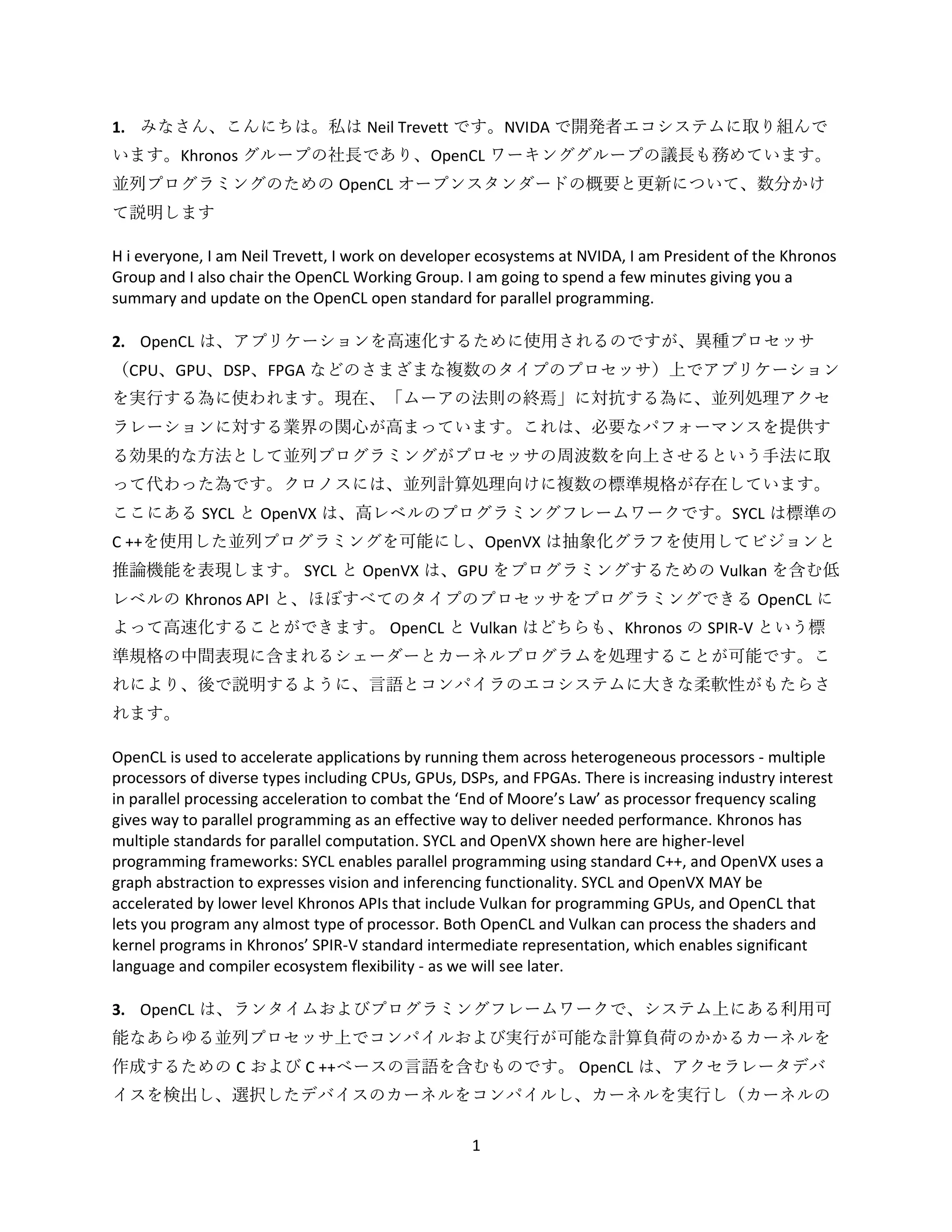 1
1. みなさん、こんにちは。私は Neil Trevett です。NVIDA で開発者エコシステムに取り組んで
います。Khronos グループの社長であり、OpenCL ワーキンググループの議長も務めています。
並列プログラミングのための OpenCL オープンスタンダードの概要と更新について、数分かけ
て説明します
H i everyone, I am Neil Trevett, I work on developer ecosystems at NVIDA, I am President of the Khronos
Group and I also chair the OpenCL Working Group. I am going to spend a few minutes giving you a
summary and update on the OpenCL open standard for parallel programming.
2. OpenCL は、アプリケーションを高速化するために使用されるのですが、異種プロセッサ
（CPU、GPU、DSP、FPGA などのさまざまな複数のタイプのプロセッサ）上でアプリケーション
を実行する為に使われます。現在、「ムーアの法則の終焉」に対抗する為に、並列処理アクセ
ラレーションに対する業界の関心が高まっています。これは、必要なパフォーマンスを提供す
る効果的な方法として並列プログラミングがプロセッサの周波数を向上させるという手法に取
って代わった為です。クロノスには、並列計算処理向けに複数の標準規格が存在しています。
ここにある SYCL と OpenVX は、高レベルのプログラミングフレームワークです。SYCL は標準の
C ++を使用した並列プログラミングを可能にし、OpenVX は抽象化グラフを使用してビジョンと
推論機能を表現します。 SYCL と OpenVX は、GPU をプログラミングするための Vulkan を含む低
レベルの Khronos API と、ほぼすべてのタイプのプロセッサをプログラミングできる OpenCL に
よって高速化することができます。 OpenCL と Vulkan はどちらも、Khronos の SPIR-V という標
準規格の中間表現に含まれるシェーダーとカーネルプログラムを処理することが可能です。こ
れにより、後で説明するように、言語とコンパイラのエコシステムに大きな柔軟性がもたらさ
れます。
OpenCL is used to accelerate applications by running them across heterogeneous processors - multiple
processors of diverse types including CPUs, GPUs, DSPs, and FPGAs. There is increasing industry interest
in parallel processing acceleration to combat the ‘End of Moore’s Law’ as processor frequency scaling
gives way to parallel programming as an effective way to deliver needed performance. Khronos has
multiple standards for parallel computation. SYCL and OpenVX shown here are higher-level
programming frameworks: SYCL enables parallel programming using standard C++, and OpenVX uses a
graph abstraction to expresses vision and inferencing functionality. SYCL and OpenVX MAY be
accelerated by lower level Khronos APIs that include Vulkan for programming GPUs, and OpenCL that
lets you program any almost type of processor. Both OpenCL and Vulkan can process the shaders and
kernel programs in Khronos’ SPIR-V standard intermediate representation, which enables significant
language and compiler ecosystem flexibility - as we will see later.
3. OpenCL は、ランタイムおよびプログラミングフレームワークで、システム上にある利用可
能なあらゆる並列プロセッサ上でコンパイルおよび実行が可能な計算負荷のかかるカーネルを
作成するための C および C ++ベースの言語を含むものです。 OpenCL は、アクセラレータデバ
イスを検出し、選択したデバイスのカーネルをコンパイルし、カーネルを実行し（カーネルの
 