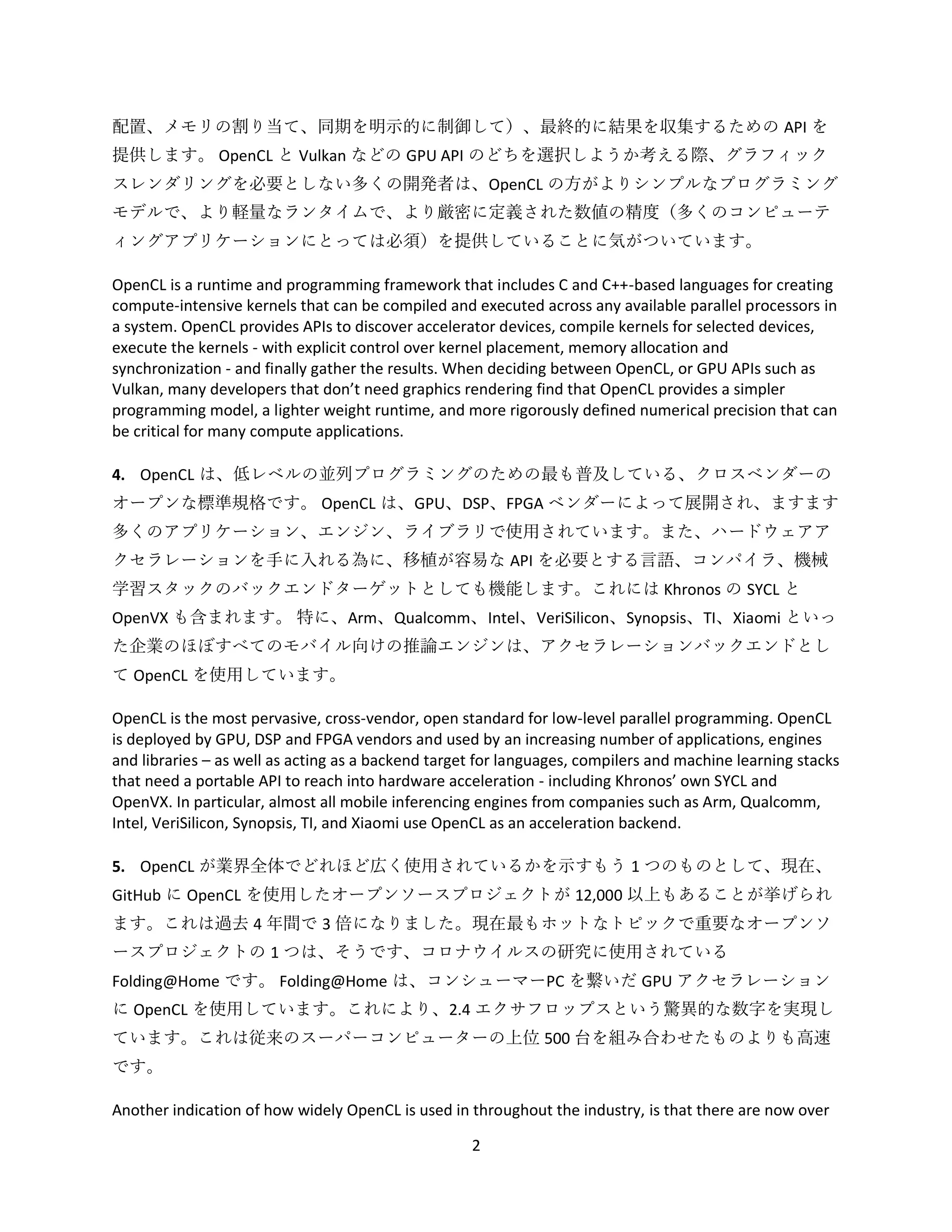 2
配置、メモリの割り当て、同期を明示的に制御して）、最終的に結果を収集するための API を
提供します。 OpenCL と Vulkan などの GPU API のどちを選択しようか考える際、グラフィック
スレンダリングを必要としない多くの開発者は、OpenCL の方がよりシンプルなプログラミング
モデルで、より軽量なランタイムで、より厳密に定義された数値の精度（多くのコンピューテ
ィングアプリケーションにとっては必須）を提供していることに気がついています。
OpenCL is a runtime and programming framework that includes C and C++-based languages for creating
compute-intensive kernels that can be compiled and executed across any available parallel processors in
a system. OpenCL provides APIs to discover accelerator devices, compile kernels for selected devices,
execute the kernels - with explicit control over kernel placement, memory allocation and
synchronization - and finally gather the results. When deciding between OpenCL, or GPU APIs such as
Vulkan, many developers that don’t need graphics rendering find that OpenCL provides a simpler
programming model, a lighter weight runtime, and more rigorously defined numerical precision that can
be critical for many compute applications.
4. OpenCL は、低レベルの並列プログラミングのための最も普及している、クロスベンダーの
オープンな標準規格です。 OpenCL は、GPU、DSP、FPGA ベンダーによって展開され、ますます
多くのアプリケーション、エンジン、ライブラリで使用されています。また、ハードウェアア
クセラレーションを手に入れる為に、移植が容易な API を必要とする言語、コンパイラ、機械
学習スタックのバックエンドターゲットとしても機能します。これには Khronos の SYCL と
OpenVX も含まれます。 特に、Arm、Qualcomm、Intel、VeriSilicon、Synopsis、TI、Xiaomi といっ
た企業のほぼすべてのモバイル向けの推論エンジンは、アクセラレーションバックエンドとし
て OpenCL を使用しています。
OpenCL is the most pervasive, cross-vendor, open standard for low-level parallel programming. OpenCL
is deployed by GPU, DSP and FPGA vendors and used by an increasing number of applications, engines
and libraries – as well as acting as a backend target for languages, compilers and machine learning stacks
that need a portable API to reach into hardware acceleration - including Khronos’ own SYCL and
OpenVX. In particular, almost all mobile inferencing engines from companies such as Arm, Qualcomm,
Intel, VeriSilicon, Synopsis, TI, and Xiaomi use OpenCL as an acceleration backend.
5. OpenCL が業界全体でどれほど広く使用されているかを示すもう 1 つのものとして、現在、
GitHub に OpenCL を使用したオープンソースプロジェクトが 12,000 以上もあることが挙げられ
ます。これは過去 4 年間で 3 倍になりました。現在最もホットなトピックで重要なオープンソ
ースプロジェクトの 1 つは、そうです、コロナウイルスの研究に使用されている
Folding@Home です。 Folding@Home は、コンシューマーPC を繋いだ GPU アクセラレーション
に OpenCL を使用しています。これにより、2.4 エクサフロップスという驚異的な数字を実現し
ています。これは従来のスーパーコンピューターの上位 500 台を組み合わせたものよりも高速
です。
Another indication of how widely OpenCL is used in throughout the industry, is that there are now over
 