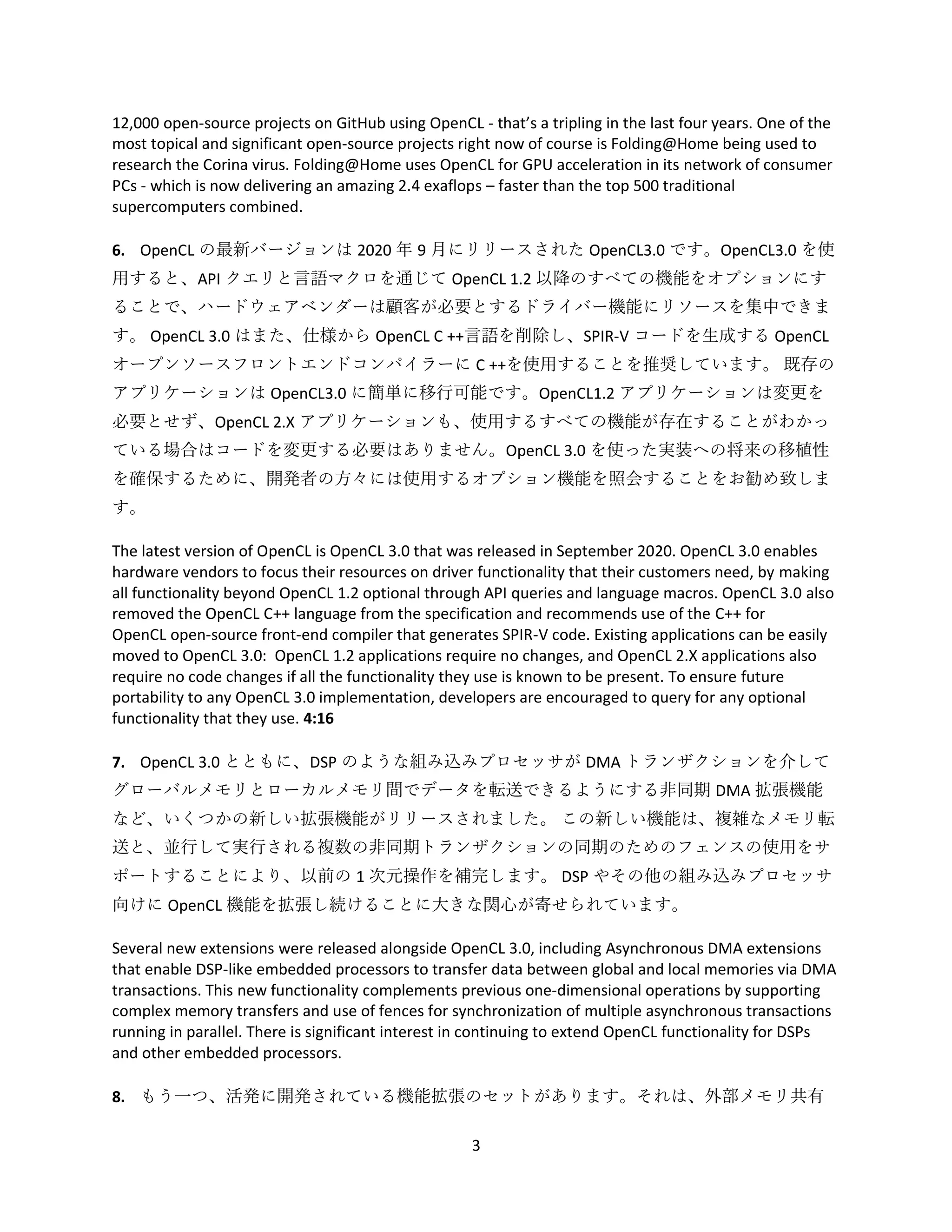3
12,000 open-source projects on GitHub using OpenCL - that’s a tripling in the last four years. One of the
most topical and significant open-source projects right now of course is Folding@Home being used to
research the Corina virus. Folding@Home uses OpenCL for GPU acceleration in its network of consumer
PCs - which is now delivering an amazing 2.4 exaflops – faster than the top 500 traditional
supercomputers combined.
6. OpenCL の最新バージョンは 2020 年 9 月にリリースされた OpenCL3.0 です。OpenCL3.0 を使
用すると、API クエリと言語マクロを通じて OpenCL 1.2 以降のすべての機能をオプションにす
ることで、ハードウェアベンダーは顧客が必要とするドライバー機能にリソースを集中できま
す。 OpenCL 3.0 はまた、仕様から OpenCL C ++言語を削除し、SPIR-V コードを生成する OpenCL
オープンソースフロントエンドコンパイラーに C ++を使用することを推奨しています。 既存の
アプリケーションは OpenCL3.0 に簡単に移行可能です。OpenCL1.2 アプリケーションは変更を
必要とせず、OpenCL 2.X アプリケーションも、使用するすべての機能が存在することがわかっ
ている場合はコードを変更する必要はありません。OpenCL 3.0 を使った実装への将来の移植性
を確保するために、開発者の方々には使用するオプション機能を照会することをお勧め致しま
す。
The latest version of OpenCL is OpenCL 3.0 that was released in September 2020. OpenCL 3.0 enables
hardware vendors to focus their resources on driver functionality that their customers need, by making
all functionality beyond OpenCL 1.2 optional through API queries and language macros. OpenCL 3.0 also
removed the OpenCL C++ language from the specification and recommends use of the C++ for
OpenCL open-source front-end compiler that generates SPIR-V code. Existing applications can be easily
moved to OpenCL 3.0: OpenCL 1.2 applications require no changes, and OpenCL 2.X applications also
require no code changes if all the functionality they use is known to be present. To ensure future
portability to any OpenCL 3.0 implementation, developers are encouraged to query for any optional
functionality that they use. 4:16
7. OpenCL 3.0 とともに、DSP のような組み込みプロセッサが DMA トランザクションを介して
グローバルメモリとローカルメモリ間でデータを転送できるようにする非同期 DMA 拡張機能
など、いくつかの新しい拡張機能がリリースされました。 この新しい機能は、複雑なメモリ転
送と、並行して実行される複数の非同期トランザクションの同期のためのフェンスの使用をサ
ポートすることにより、以前の 1 次元操作を補完します。 DSP やその他の組み込みプロセッサ
向けに OpenCL 機能を拡張し続けることに大きな関心が寄せられています。
Several new extensions were released alongside OpenCL 3.0, including Asynchronous DMA extensions
that enable DSP-like embedded processors to transfer data between global and local memories via DMA
transactions. This new functionality complements previous one-dimensional operations by supporting
complex memory transfers and use of fences for synchronization of multiple asynchronous transactions
running in parallel. There is significant interest in continuing to extend OpenCL functionality for DSPs
and other embedded processors.
8. もう一つ、活発に開発されている機能拡張のセットがあります。それは、外部メモリ共有
 