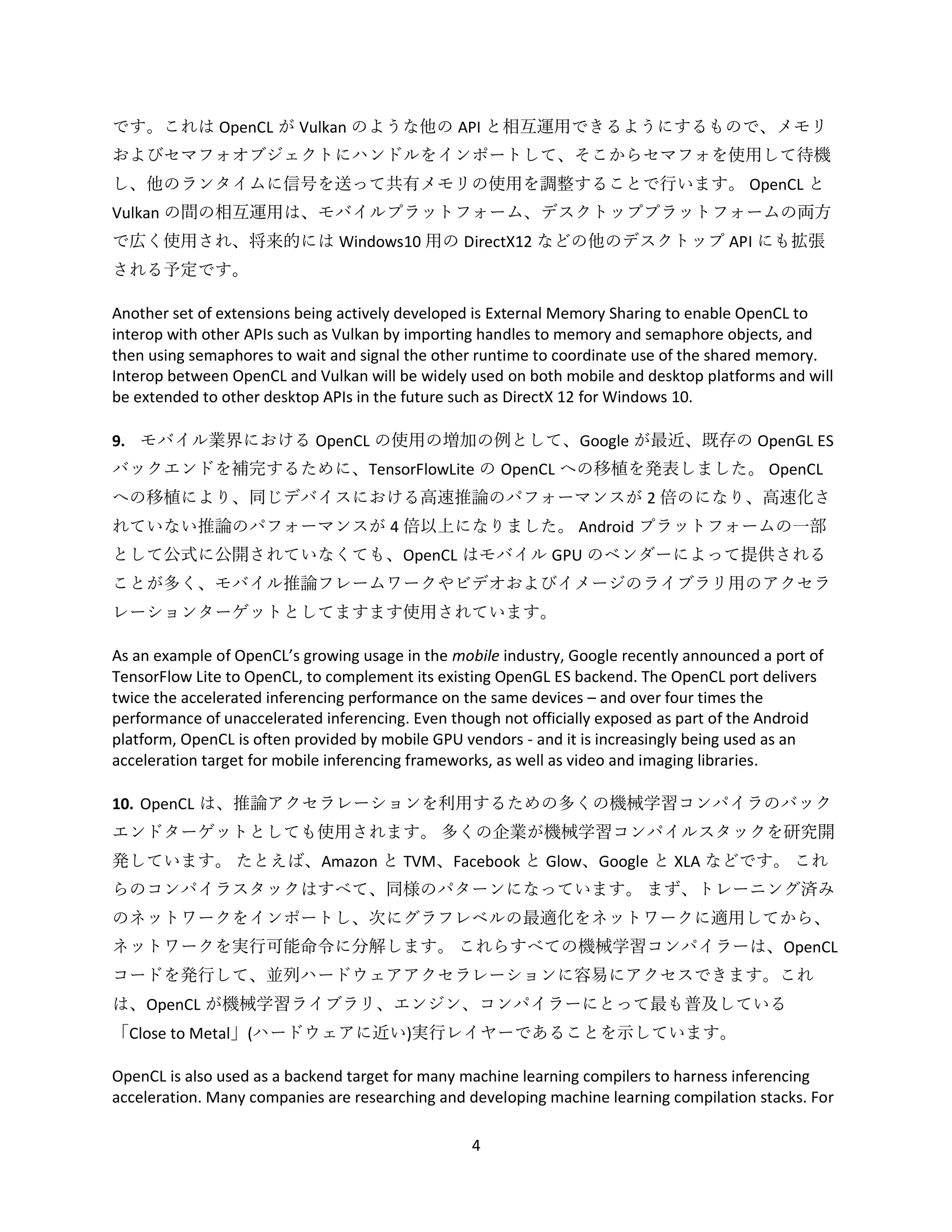 4
です。これは OpenCL が Vulkan のような他の API と相互運用できるようにするもので、メモリ
およびセマフォオブジェクトにハンドルをインポートして、そこからセマフォを使用して待機
し、他のランタイムに信号を送って共有メモリの使用を調整することで行います。 OpenCL と
Vulkan の間の相互運用は、モバイルプラットフォーム、デスクトッププラットフォームの両方
で広く使用され、将来的には Windows10 用の DirectX12 などの他のデスクトップ API にも拡張
される予定です。
Another set of extensions being actively developed is External Memory Sharing to enable OpenCL to
interop with other APIs such as Vulkan by importing handles to memory and semaphore objects, and
then using semaphores to wait and signal the other runtime to coordinate use of the shared memory.
Interop between OpenCL and Vulkan will be widely used on both mobile and desktop platforms and will
be extended to other desktop APIs in the future such as DirectX 12 for Windows 10.
9. モバイル業界における OpenCL の使用の増加の例として、Google が最近、既存の OpenGL ES
バックエンドを補完するために、TensorFlowLite の OpenCL への移植を発表しました。 OpenCL
への移植により、同じデバイスにおける高速推論のパフォーマンスが 2 倍のになり、高速化さ
れていない推論のパフォーマンスが 4 倍以上になりました。 Android プラットフォームの一部
として公式に公開されていなくても、OpenCL はモバイル GPU のベンダーによって提供される
ことが多く、モバイル推論フレームワークやビデオおよびイメージのライブラリ用のアクセラ
レーションターゲットとしてますます使用されています。
As an example of OpenCL’s growing usage in the mobile industry, Google recently announced a port of
TensorFlow Lite to OpenCL, to complement its existing OpenGL ES backend. The OpenCL port delivers
twice the accelerated inferencing performance on the same devices – and over four times the
performance of unaccelerated inferencing. Even though not officially exposed as part of the Android
platform, OpenCL is often provided by mobile GPU vendors - and it is increasingly being used as an
acceleration target for mobile inferencing frameworks, as well as video and imaging libraries.
10. OpenCL は、推論アクセラレーションを利用するための多くの機械学習コンパイラのバック
エンドターゲットとしても使用されます。 多くの企業が機械学習コンパイルスタックを研究開
発しています。 たとえば、Amazon と TVM、Facebook と Glow、Google と XLA などです。 これ
らのコンパイラスタックはすべて、同様のパターンになっています。 まず、トレーニング済み
のネットワークをインポートし、次にグラフレベルの最適化をネットワークに適用してから、
ネットワークを実行可能命令に分解します。 これらすべての機械学習コンパイラーは、OpenCL
コードを発行して、並列ハードウェアアクセラレーションに容易にアクセスできます。これ
は、OpenCL が機械学習ライブラリ、エンジン、コンパイラーにとって最も普及している
「Close to Metal」(ハードウェアに近い)実行レイヤーであることを示しています。
OpenCL is also used as a backend target for many machine learning compilers to harness inferencing
acceleration. Many companies are researching and developing machine learning compilation stacks. For
 
