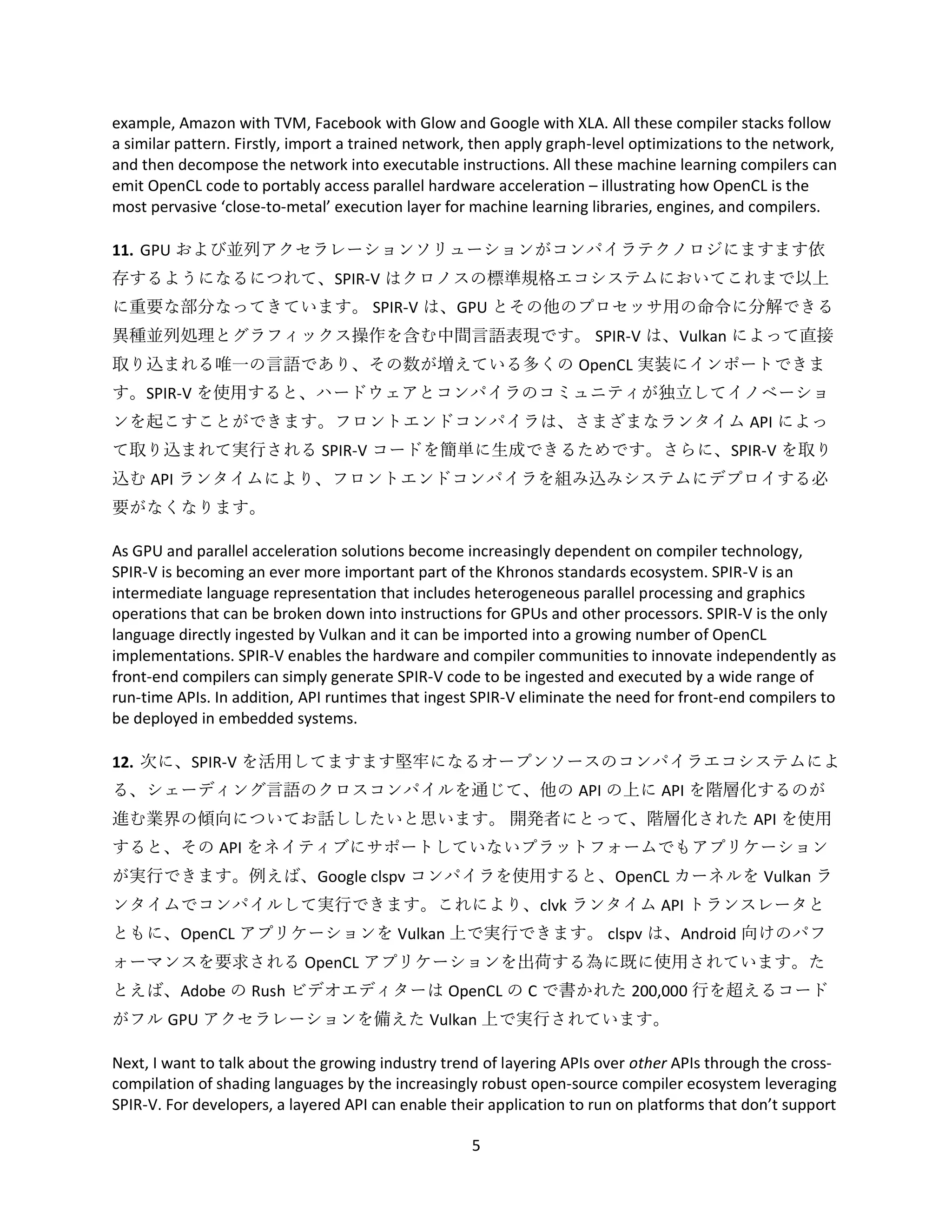 5
example, Amazon with TVM, Facebook with Glow and Google with XLA. All these compiler stacks follow
a similar pattern. Firstly, import a trained network, then apply graph-level optimizations to the network,
and then decompose the network into executable instructions. All these machine learning compilers can
emit OpenCL code to portably access parallel hardware acceleration – illustrating how OpenCL is the
most pervasive ‘close-to-metal’ execution layer for machine learning libraries, engines, and compilers.
11. GPU および並列アクセラレーションソリューションがコンパイラテクノロジにますます依
存するようになるにつれて、SPIR-V はクロノスの標準規格エコシステムにおいてこれまで以上
に重要な部分なってきています。 SPIR-V は、GPU とその他のプロセッサ用の命令に分解できる
異種並列処理とグラフィックス操作を含む中間言語表現です。 SPIR-V は、Vulkan によって直接
取り込まれる唯一の言語であり、その数が増えている多くの OpenCL 実装にインポートできま
す。SPIR-V を使用すると、ハードウェアとコンパイラのコミュニティが独立してイノベーショ
ンを起こすことができます。フロントエンドコンパイラは、さまざまなランタイム API によっ
て取り込まれて実行される SPIR-V コードを簡単に生成できるためです。さらに、SPIR-V を取り
込む API ランタイムにより、フロントエンドコンパイラを組み込みシステムにデプロイする必
要がなくなります。
As GPU and parallel acceleration solutions become increasingly dependent on compiler technology,
SPIR-V is becoming an ever more important part of the Khronos standards ecosystem. SPIR-V is an
intermediate language representation that includes heterogeneous parallel processing and graphics
operations that can be broken down into instructions for GPUs and other processors. SPIR-V is the only
language directly ingested by Vulkan and it can be imported into a growing number of OpenCL
implementations. SPIR-V enables the hardware and compiler communities to innovate independently as
front-end compilers can simply generate SPIR-V code to be ingested and executed by a wide range of
run-time APIs. In addition, API runtimes that ingest SPIR-V eliminate the need for front-end compilers to
be deployed in embedded systems.
12. 次に、SPIR-V を活用してますます堅牢になるオープンソースのコンパイラエコシステムによ
る、シェーディング言語のクロスコンパイルを通じて、他の API の上に API を階層化するのが
進む業界の傾向についてお話ししたいと思います。 開発者にとって、階層化された API を使用
すると、その API をネイティブにサポートしていないプラットフォームでもアプリケーション
が実行できます。例えば、Google clspv コンパイラを使用すると、OpenCL カーネルを Vulkan ラ
ンタイムでコンパイルして実行できます。これにより、clvk ランタイム API トランスレータと
ともに、OpenCL アプリケーションを Vulkan 上で実行できます。 clspv は、Android 向けのパフ
ォーマンスを要求される OpenCL アプリケーションを出荷する為に既に使用されています。た
とえば、Adobe の Rush ビデオエディターは OpenCL の C で書かれた 200,000 行を超えるコード
がフル GPU アクセラレーションを備えた Vulkan 上で実行されています。
Next, I want to talk about the growing industry trend of layering APIs over other APIs through the cross-
compilation of shading languages by the increasingly robust open-source compiler ecosystem leveraging
SPIR-V. For developers, a layered API can enable their application to run on platforms that don’t support
 