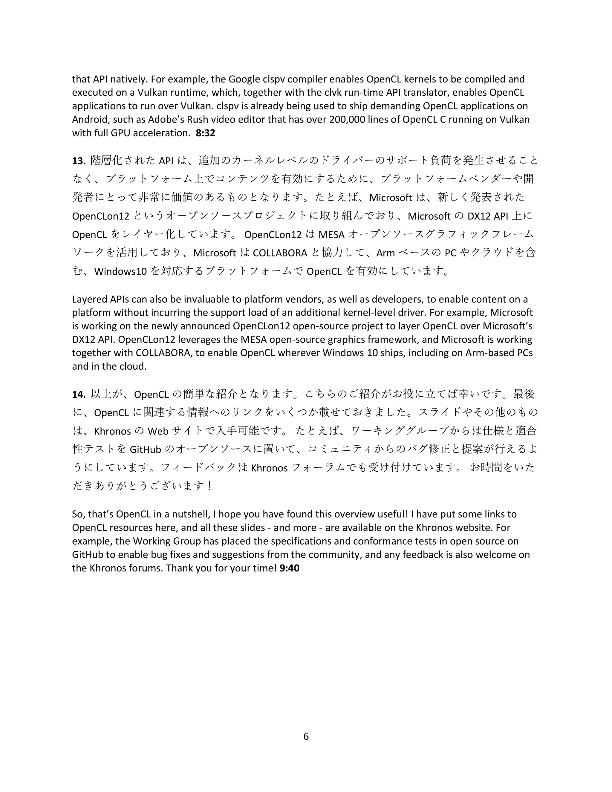 6
that API natively. For example, the Google clspv compiler enables OpenCL kernels to be compiled and
executed on a Vulkan runtime, which, together with the clvk run-time API translator, enables OpenCL
applications to run over Vulkan. clspv is already being used to ship demanding OpenCL applications on
Android, such as Adobe’s Rush video editor that has over 200,000 lines of OpenCL C running on Vulkan
with full GPU acceleration. 8:32
13. 階層化された API は、追加のカーネルレベルのドライバーのサポート負荷を発生させること
なく、プラットフォーム上でコンテンツを有効にするために、プラットフォームベンダーや開
発者にとって非常に価値のあるものとなります。たとえば、Microsoft は、新しく発表された
OpenCLon12 というオープンソースプロジェクトに取り組んでおり、Microsoft の DX12 API 上に
OpenCL をレイヤー化しています。 OpenCLon12 は MESA オープンソースグラフィックフレーム
ワークを活用しており、Microsoft は COLLABORA と協力して、Arm ベースの PC やクラウドを含
む、Windows10 を対応するプラットフォームで OpenCL を有効にしています。
Layered APIs can also be invaluable to platform vendors, as well as developers, to enable content on a
platform without incurring the support load of an additional kernel-level driver. For example, Microsoft
is working on the newly announced OpenCLon12 open-source project to layer OpenCL over Microsoft’s
DX12 API. OpenCLon12 leverages the MESA open-source graphics framework, and Microsoft is working
together with COLLABORA, to enable OpenCL wherever Windows 10 ships, including on Arm-based PCs
and in the cloud.
14. 以上が、OpenCL の簡単な紹介となります。こちらのご紹介がお役に立てば幸いです。最後
に、OpenCL に関連する情報へのリンクをいくつか載せておきました。スライドやその他のもの
は、Khronos の Web サイトで入手可能です。 たとえば、ワーキンググループからは仕様と適合
性テストを GitHub のオープンソースに置いて、コミュニティからのバグ修正と提案が行えるよ
うにしています。フィードバックは Khronos フォーラムでも受け付けています。 お時間をいた
だきありがとうございます！
So, that’s OpenCL in a nutshell, I hope you have found this overview useful! I have put some links to
OpenCL resources here, and all these slides - and more - are available on the Khronos website. For
example, the Working Group has placed the specifications and conformance tests in open source on
GitHub to enable bug fixes and suggestions from the community, and any feedback is also welcome on
the Khronos forums. Thank you for your time! 9:40
 