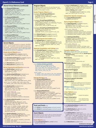 OpenCL 2.0 Reference Card Page 3
©2015 Khronos Group - Rev. 1115 www.khronos.org/opencl

Shared Virtual Memory (continued)
cl_int clEnqueueSVMMemcpy (
cl_command_queue command_queue,
cl_bool blocking_copy, void *dst_ptr,
const void *src_ptr, size_t size,
cl_uint num_events_in_wait_list,
const cl_event *event_wait_list, cl_event *event)
cl_int clEnqueueSVMMemFill (
cl_command_queue command_queue,
void *svm_ptr, const void *pattern,
size_t pattern_size, size_t size,
cl_uint num_events_in_wait_list,
const cl_event *event_wait_list, cl_event *event)
cl_int clEnqueueSVMMap (
cl_command_queue command_queue,
cl_bool blocking_map, cl_map_flags map_flags,
void *svm_ptr, size_t size,
cl_uint num_events_in_wait_list,
const cl_event *event_wait_list, cl_event *event)
cl_int clEnqueueSVMUnmap (
cl_command_queue command_queue,
void *svm_ptr, cl_uint num_events_in_wait_list,
const cl_event *event_wait_list, cl_event *event)
OpenCLAPI
Program Objects
An OpenCL program consists of a set of kernels that
are identified as functions declared with the __kernel
qualifier in the program source.
Create Program Objects [5.8.1]
cl_program clCreateProgramWithSource (
cl_context context, cl_uint count,
const char **strings, const size_t *lengths,
cl_int *errcode_ret)
cl_program clCreateProgramWithBinary (
cl_context context, cl_uint num_devices,
const cl_device_id *device_list, const size_t *lengths,
const unsigned char **binaries,
cl_int *binary_status, cl_int *errcode_ret)
cl_program clCreateProgramWithBuiltInKernels (
cl_context context, cl_uint num_devices,
const cl_device_id *device_list,
const char *kernel_names, cl_int *errcode_ret)
cl_int clRetainProgram (cl_program program)
cl_int clReleaseProgram (cl_program program)
Building Program Executables[5.8.2]
cl_int clBuildProgram (cl_program program,
cl_uint num_devices, const cl_device_id *device_list,
const char *options, void (CL_CALLBACK*pfn_notify)
	 (cl_program program, void *user_data),
void *user_data)
Separate Compilation and Linking [5.8.3]
cl_int clCompileProgram (cl_program program,
cl_uint num_devices, const cl_device_id *device_list,
const char *options, cl_uint num_input_headers,
const cl_program *input_headers,
const char **header_include_names,
void (CL_CALLBACK*pfn_notify)
	 (cl_program program, void *user_data),
void *user_data)
cl_program clLinkProgram (cl_context context,
cl_uint num_devices, const cl_device_id *device_list,
const char *options, cl_uint num_input_programs,
const cl_program *input_programs,
void (CL_CALLBACK*pfn_notify)
	 (cl_program program, void *user_data),
void *user_data, cl_int *errcode_ret)
Unload the OpenCL Compiler[5.8.6]
cl_int clUnloadPlatformCompiler (
cl_platform_id platform)
Query Program Objects [5.8.7]
cl_int clGetProgramInfo (cl_program program,
cl_program_info param_name,
size_t param_value_size, void *param_value,
size_t *param_value_size_ret)
param_name: [Table 5.16]
CL_PROGRAM_REFERENCE_COUNT,
CL_PROGRAM_{CONTEXT, NUM_DEVICES, DEVICES},
CL_PROGRAM_{SOURCE, BINARY_SIZES, BINARIES},
CL_PROGRAM_{NUM_KERNELS, KERNEL_NAMES}
cl_int clGetProgramBuildInfo (
cl_program program, cl_device_id device,
cl_program_build_info param_name,
size_t param_value_size, void *param_value,
size_t *param_value_size_ret)
param_name: [Table 5.17]
CL_PROGRAM_BINARY_TYPE,
CL_PROGRAM_BUILD_{STATUS, OPTIONS, LOG},
CL_PROGRAM_BUILD_GLOBAL_VARIABLE_TOTAL_SIZE
Compiler Options[5.8.4]
SPIR options require the cl_khr_spir extension.
Preprocessor: (-D processed in order for clBuildProgram or
clCompileProgram)
-D name 	 -D name=definition	 -I dir
Math intrinsics:
-cl-single-precision-constant	
-cl-denorms-are-zero
-cl-fp32-correctly-rounded-divide-sqrt
Optimization options:
-cl-opt-disable		 -cl-mad-enable 	
-cl-no-signed-zeros 		 -cl-finite-math-only
-cl-unsafe-math-optimizations	 -cl-fast-relaxed-math
-cl-uniform-work-group-size
Warning request/suppress:
-w -Werror
Control OpenCL C language version:
-cl-std=CL1.1 // OpenCL 1.1 specification
-cl-std=CL1.2 // OpenCL 1.2 specification
-cl-std=CL2.0 // OpenCL 2.0 specification
Query kernel argument information:
-cl-kernel-arg-info
Debugging options:
-g	 // generate additional errors for built-in
	 // functions that allow you to enqueue 	
	 // commands on a device
SPIR binary options:
-x spir // indicate that binary is in SPIR format
-spir-std=x //x is SPIR spec version, e.g.: 1.2
Linker Options[5.8.5]
Library linking options:
-create-library	 -enable-link-options
Program linking options:
-cl-denorms-are-zero	 -cl-no-signed-zeroes
-cl-finite-math-only	 -cl-fast-relaxed-math
-cl-unsafe-math-optimizations
Flush and Finish[5.15]
cl_int clFlush (cl_command_queue command_queue)
cl_int clFinish (cl_command_queue command_queue)
Event Objects
Event objects can be used to refer to a kernel execution
command, and read, write, map and copy commands
on memory objects or user events.
Event Objects [5.11]
cl_event clCreateUserEvent (cl_context context,
cl_int *errcode_ret)
cl_int clSetUserEventStatus (cl_event event,
cl_int execution_status)
cl_int clWaitForEvents (cl_uint num_events,
const cl_event *event_list)
cl_int clGetEventInfo (cl_event event,
cl_event_info param_name, size_t param_value_size,
void *param_value, size_t *param_value_size_ret)
param_name: CL_EVENT_COMMAND_{QUEUE, TYPE},
CL_EVENT_{CONTEXT, REFERENCE_COUNT},
CL_EVENT_COMMAND_EXECUTION_STATUS [Table 5.22]
cl_int clRetainEvent (cl_event event)
(Continued on next page >)
Kernel Objects
A kernel is a function declared in a program, identified
by the __kernel qualifier. A kernel object encapsulates
the specific __kernel function and the argument values
to be used when executing it. Items in blue apply when
the appropriate extension is supported.
Create Kernel Objects [5.9.1]
cl_kernel clCreateKernel (cl_program program,
const char *kernel_name, cl_int *errcode_ret)
cl_int clCreateKernelsInProgram (cl_program program,
cl_uint num_kernels, cl_kernel *kernels,
cl_uint *num_kernels_ret)
cl_int clRetainKernel (cl_kernel kernel)
cl_int clReleaseKernel (cl_kernel kernel)
Kernel Arguments and Queries [5.9.2, 5.9.3]
cl_int clSetKernelArg (cl_kernel kernel,
cl_uint arg_index, size_t arg_size,
const void *arg_value)
cl_int clSetKernelArgSVMPointer (cl_kernel kernel,
cl_uint arg_index, const void *arg_value)
cl_int clSetKernelExecInfo (cl_kernel kernel,
cl_kernel_exec_info param_name,
size_t param_value_size, const void *param_value)
param_name: CL_KERNEL_EXEC_INFO_SVM_PTRS,
CL_KERNEL_EXEC_INFO_SVM_FINE_GRAIN_SYSTEM
cl_int clGetKernelInfo (cl_kernel kernel,
cl_kernel_info param_name,
size_t param_value_size, void *param_value,
size_t *param_value_size_ret)
param_name: [Table 5.19]
CL_KERNEL_FUNCTION_NAME,
CL_KERNEL_NUM_ARGS,
CL_KERNEL_REFERENCE_COUNT,
CL_KERNEL_{ATTRIBUTES, CONTEXT, PROGRAM}
cl_int clGetKernelWorkGroupInfo (cl_kernel kernel,
cl_device_id device,
cl_kernel_work_group_info param_name,
size_t param_value_size, void *param_value,
size_t *param_value_size_ret)
param_name: CL_KERNEL_GLOBAL_WORK_SIZE,
CL_KERNEL_[COMPILE_]WORK_GROUP_SIZE,
CL_KERNEL_{LOCAL, PRIVATE}_MEM_SIZE,
CL_KERNEL_PREFERRED_WORK_GROUP_SIZE_-
MULTIPLE [Table 5.20]
cl_int clGetKernelArgInfo (cl_kernel kernel,
cl_uint arg_indx, cl_kernel_arg_info param_name,
size_t param_value_size, void *param_value,
size_t *param_value_size_ret)
param_name:
CL_KERNEL_ARG_{ACCESS, ADDRESS}_QUALIFIER,
CL_KERNEL_ARG_NAME,
CL_KERNEL_ARG_TYPE_{NAME, QUALIFIER} [Table 5.21]
cl_int clGetKernelSubGroupInfoKHR
(cl_kernel kernel, cl_device_id device,
cl_kernel_sub_group_info param_name,
size_t input_value_size, const void *input_value,
size_t param_value_size, void *param_value,
size_t *param_value_size_ret)
param_name:
CL_KERNEL_MAX_SUB_GROUP_SIZE_FOR_NDRANGE,
CL_KERNEL_SUB_GROUP_COUNT_FOR_NDRANGE
Execute Kernels [5.10]
cl_int clEnqueueNDRangeKernel (
cl_command_queue command_queue,
cl_kernel kernel, cl_uint work_dim,
const size_t *global_work_offset,
const size_t *global_work_size,
const size_t *local_work_size,
cl_uint num_events_in_wait_list,
const cl_event *event_wait_list, cl_event *event)
cl_int clEnqueueNativeKernel (
cl_command_queue command_queue,
void (CL_CALLBACK *user_func)(void *), void *args,
size_t cb_args, cl_uint num_mem_objects,
constcl_mem*mem_list,constvoid**args_mem_loc,
cl_uint num_events_in_wait_list,
const cl_event *event_wait_list, cl_event *event)
 