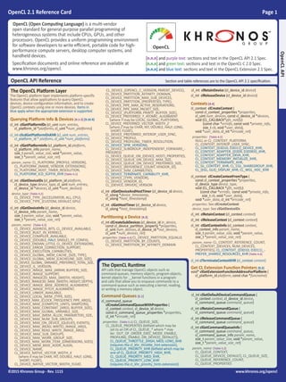 OpenCL 2.1 Reference Card Page 1
©2015 Khronos Group - Rev. 1115 www.khronos.org/opencl
The OpenCL Runtime
API calls that manage OpenCL objects such as
command-queues, memory objects, program objects,
kernel objects for __kernel functions in a program
and calls that allow you to enqueue commands to a
command-queue such as executing a kernel, reading,
or writing a memory object.
Command Queues [5.1]
cl_command_queue
clCreateCommandQueueWithProperties (
cl_context context, cl_device_id device,
const cl_command_queue_properties *properties,
cl_int *errcode_ret)
properties: [Table 5.1] CL_QUEUE_SIZE,
CL_QUEUE_PROPERTIES (bitfield which may be
set to an OR of CL_QUEUE_* where * may
be: OUT_OF_ORDER_EXEC_MODE_ENABLE,
PROFILING_ENABLE, ON_DEVICE[_DEFAULT]),
CL_QUEUE_THROTTLE_{HIGH, MED, LOW}_KHR
(requires the cl_khr_throttle_hint extension),
CL_QUEUE_PRIORITY_KHR (bitfield which may be
one of CL_QUEUE_PRIORITY_HIGH_KHR,
CL_QUEUE_PRIORITY_MED_KHR,
CL_QUEUE_PRIORITY_LOW_KHR
(requires the cl_khr_priority_hints extension))
cl_int clSetDefaultDeviceCommandQueue (
cl_context context, cl_device_id device,
cl_command_queue command_queue)
cl_int clRetainCommandQueue (
cl_command_queue command_queue)
cl_int clReleaseCommandQueue (
cl_command_queue command_queue)
cl_int clGetCommandQueueInfo (
cl_command_queue command_queue,
cl_command_queue_info param_name,
size_t param_value_size, void *param_value,
size_t *param_value_size_ret)
param_name: [Table 5.2]
CL_QUEUE_CONTEXT,
CL_QUEUE_DEVICE[_DEFAULT], CL_QUEUE_SIZE,
CL_QUEUE_REFERENCE_COUNT,
CL_QUEUE_PROPERTIES
OpenCL API Reference Section and table references are to the OpenCL API 2.1 specification.
OpenCL (Open Computing Language) is a multi-vendor
open standard for general-purpose parallel programming of
heterogeneous systems that include CPUs, GPUs, and other
processors. OpenCL provides a uniform programming environment
for software developers to write efficient, portable code for high-
performance compute servers, desktop computer systems, and
handheld devices.
Specification documents and online reference are available at
www.khronos.org/opencl.
[n.n.n] and purple text: sections and text in the OpenCL API 2.1 Spec.
[n.n.n] and green text: sections and text in the OpenCL C 2.0 Spec.
[n.n.n] and blue text: sections and text in the OpenCL Extension 2.1 Spec.
OpenCLAPI
The OpenCL Platform Layer
The OpenCL platform layer implements platform-specific
features that allow applications to query OpenCL
devices, device configuration information, and to create
OpenCL contexts using one or more devices. Items in
blue apply when the appropriate extension is supported.
Querying Platform Info & Devices [4.1-2] [9.16.9]
cl_int clGetPlatformIDs (cl_uint num_entries,
cl_platform_id *platforms, cl_uint *num_platforms)
cl_int clIcdGetPlatformIDsKHR (cl_uint num_entries,
cl_platform_id * platfoms, cl_uint *num_platforms)
cl_int clGetPlatformInfo (cl_platform_id platform,
cl_platform_info param_name,
size_t param_value_size, void *param_value,
size_t *param_value_size_ret)
param_name: CL_PLATFORM_{PROFILE, VERSION},
CL_PLATFORM_{NAME, VENDOR, EXTENSIONS},
CL_PLATFORM_HOST_TIMER_RESOLUTION,
CL_PLATFORM_ICD_SUFFIX_KHR [Table 4.1]
cl_int clGetDeviceIDs (cl_platform_id platform,
cl_device_type device_type, cl_uint num_entries,
cl_device_id *devices, cl_uint *num_devices)
device_type: [Table 4.2]
CL_DEVICE_TYPE_{ACCELERATOR, ALL, CPU},
CL_DEVICE_TYPE_{CUSTOM, DEFAULT, GPU}
cl_int clGetDeviceInfo (cl_device_id device,
cl_device_info param_name,
size_t param_value_size, void *param_value,
size_t *param_value_size_ret)
param_name: [Table 4.3]
CL_DEVICE_ADDRESS_BITS, CL_DEVICE_AVAILABLE,
CL_DEVICE_BUILT_IN_KERNELS,
CL_DEVICE_COMPILER_AVAILABLE,
CL_DEVICE_{DOUBLE, HALF, SINGLE}_FP_CONFIG,
CL_DEVICE_ENDIAN_LITTLE, CL_DEVICE_EXTENSIONS,
CL_DEVICE_ERROR_CORRECTION_SUPPORT,
CL_DEVICE_EXECUTION_CAPABILITIES,
CL_DEVICE_GLOBAL_MEM_CACHE_{SIZE, TYPE},
CL_DEVICE_GLOBAL_MEM_{CACHELINE_SIZE, SIZE},
CL_DEVICE_GLOBAL_VARIABLE_PREFERRED_TOTAL_SIZE,
CL_DEVICE_IL_VERSION,
CL_DEVICE_IMAGE_MAX_{ARRAY, BUFFER}_SIZE,
CL_DEVICE_IMAGE_SUPPORT,
CL_DEVICE_IMAGE2D_MAX_{WIDTH, HEIGHT},
CL_DEVICE_IMAGE3D_MAX_{WIDTH, HEIGHT, DEPTH},
CL_DEVICE_IMAGE_BASE_ADDRESS_ALIGNMENT,
CL_DEVICE_IMAGE_PITCH_ALIGNMENT,
CL_DEVICE_LINKER_AVAILABLE,
CL_DEVICE_LOCAL_MEM_{TYPE, SIZE},
CL_DEVICE_MAX_{CLOCK_FREQUENCY, PIPE_ARGS},
CL_DEVICE_MAX_{COMPUTE_UNITS, SAMPLERS},
CL_DEVICE_MAX_CONSTANT_{ARGS, BUFFER_SIZE},
CL_DEVICE_MAX_GLOBAL_VARIABLE_SIZE,
CL_DEVICE_MAX_{MEM_ALLOC, PARAMETER}_SIZE,
CL_DEVICE_MAX_NUM_SUB_GROUPS,
CL_DEVICE_MAX_ON_DEVICE_{QUEUES, EVENTS},
CL_DEVICE_MAX_{READ, WRITE}_IMAGE_ARGS,
CL_DEVICE_MAX_READ_WRITE_IMAGE_ARGS,
CL_DEVICE_MAX_SUB_GROUPS,
CL_DEVICE_MAX_WORK_GROUP_SIZE,
CL_DEVICE_MAX_WORK_ITEM_{DIMENSIONS, SIZES},
CL_DEVICE_MEM_BASE_ADDR_ALIGN,
CL_DEVICE_NAME,
CL_DEVICE_NATIVE_VECTOR_WIDTH_X
(where X may be CHAR, INT, DOUBLE, HALF, LONG,
SHORT, FLOAT),
CL_DEVICE_NATIVE_VECTOR_WIDTH_FLOAT,
CL_DEVICE_{OPENCL_C_VERSION, PARENT_DEVICE},
CL_DEVICE_PARTITION_AFFINITY_DOMAIN,
CL_DEVICE_PARTITION_MAX_SUB_DEVICES,
CL_DEVICE_PARTITION_{PROPERTIES, TYPE},
CL_DEVICE_PIPE_MAX_ACTIVE_RESERVATIONS,
CL_DEVICE_PIPE_MAX_PACKET_SIZE,
CL_DEVICE_{PLATFORM, PRINTF_BUFFER_SIZE},
CL_DEVICE_PREFERRED_Y_ATOMIC_ALIGNMENT
(where Y may be LOCAL, GLOBAL, PLATFORM),
CL_DEVICE_PREFERRED_VECTOR_WIDTH_Z
(where Z may be CHAR, INT, DOUBLE, HALF, LONG,
SHORT, FLOAT),
CL_DEVICE_PREFERRED_INTEROP_USER_SYNC,
CL_DEVICE_PROFILE,
CL_DEVICE_PROFILING_TIMER_RESOLUTION,
CL_DEVICE_SPIR_VERSIONS,
CL_DEVICE_SUBGROUP_INDEPENDENT_FORWARD_-
PROGRESS
CL_DEVICE_QUEUE_ON_{DEVICE, HOST}_PROPERTIES,
CL_DEVICE_QUEUE_ON_DEVICE_MAX_SIZE,
CL_DEVICE_QUEUE_ON_DEVICE_PREFERRED_SIZE,
CL_DEVICE_{REFERENCE_COUNT, VENDOR_ID},
CL_DEVICE_SVM_CAPABILITIES,
CL_DEVICE_TERMINATE_CAPABILITY_KHR,
CL_DEVICE_{TYPE, VENDOR},
CL_DEVICE_VENDOR_ID,
CL_{DEVICE, DRIVER}_VERSION
cl_int clGetDeviceAndHostTimer (cl_device_id device,
cl_ulong *device_timestamp,
cl_ulong *host_timestamp)
cl_int clGetHostTimer (cl_device_id device,
cl_ulong *host_timestamp)
Partitioning a Device [4.3]
cl_int clCreateSubDevices (cl_device_id in_device,
const cl_device_partition_property *properties,
cl_uint num_devices, cl_device_id *out_devices,
cl_uint *num_devices_ret)
properties: [Table 4.4] CL_DEVICE_PARTITION_EQUALLY,
CL_DEVICE_PARTITION_BY_COUNTS,
CL_DEVICE_PARTITION_BY_AFFINITY_DOMAIN
cl_int clRetainDevice (cl_device_id device)
cl_int clReleaseDevice (cl_device_id device)
Contexts [4.4]
cl_context clCreateContext (
const cl_context_properties *properties,
cl_uint num_devices, const cl_device_id *devices,
void (CL_CALLBACK*pfn_notify)
(const char *errinfo, const void *private_info,
size_t cb, void *user_data),
void *user_data, cl_int *errcode_ret)
properties: [Table 4.5]
NULL or CL_CONTEXT_PLATFORM,
CL_CONTEXT_INTEROP_USER_SYNC,
CL_CONTEXT_{D3D10, D3D11}_DEVICE_KHR,
CL_CONTEXT_ADAPTER_{D3D9, D3D9EX}_KHR,
CL_CONTEXT_ADAPTER_DXVA_KHR,
CL_CONTEXT_MEMORY_INITIALIZE_KHR,
CL_CONTEXT_TERMINATE_KHR,
CL_GL_CONTEXT_KHR, CL_CGL_SHAREGROUP_KHR,
CL_{EGL, GLX}_DISPLAY_KHR, CL_WGL_HDC_KHR
cl_context clCreateContextFromType (
const cl_context_properties *properties,
cl_device_type device_type,
void (CL_CALLBACK *pfn_notify)
(const char *errinfo, const void *private_info,
size_t cb, void *user_data),
void *user_data, cl_int *errcode_ret)
properties: See clCreateContext
device_type: See clGetDeviceIDs
cl_int clRetainContext (cl_context context)
cl_int clReleaseContext (cl_context context)
cl_int clGetContextInfo (cl_context context,
cl_context_info param_name,
size_t param_value_size, void *param_value,
size_t *param_value_size_ret)
param_name: CL_CONTEXT_REFERENCE_COUNT,
CL_CONTEXT_{DEVICES, NUM_DEVICES,
PROPERTIES}, CL_CONTEXT_{D3D10, D3D11}_-
PREFER_SHARED_RESOURCES_KHR [Table 4.6]
cl_int clTerminateContextKHR (cl_context context)
Get CL Extension Function Pointers [9.2]
void* clGetExtensionFunctionAddressForPlatform (
cl_platform_id platform, const char *funcname)
 