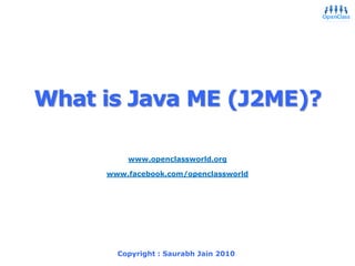 What is Java ME (J2ME)?,[object Object],9/20/2010,[object Object],Saurabh Jain 2006,[object Object],1,[object Object],www.openclassworld.org,[object Object],www.facebook.com/openclassworld,[object Object],Copyright : Saurabh Jain 2010,[object Object]