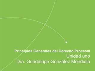 Principios Generales del Derecho Procesal
Unidad uno
Dra. Guadalupe González Mendiola
 