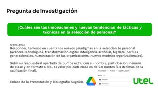 Consigna:
Responder, teniendo en cuenta los nuevos paradigmas en la selección de personal
(avances tecnológicos, transformación digital, inteligencia artificial, big data, perfiles
generacionales, humanización de las organizaciones, nuevos modelos organizacionales).
Subir su respuesta al apartado de puntos extra, con su nombre, participación, número
de clase y en formato UTEL. El valor por cada clase es de 2.0 puntos (0.4 décimas de la
calificación final).
Enlace de la Presentación y Bibliografía Sugerida
¿Cuáles son las innovaciones y nuevas tendencias de tácticas y
técnicas en la selección de personal?
Pregunta de Investigación
 