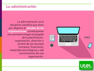 13
La administración
La administración es la
disciplina científica que tiene
por objetivo el estudio de las
organizaciones constituyendo
una sociotecnología encargada
de la planificación,
organización, dirección y
control de los recursos
humanos, financieros,
materiales tecnológicos y del
conocimiento de una
organización.
 