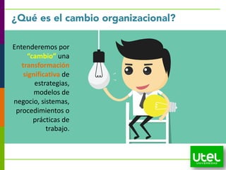 Entenderemos por
“cambio” una
transformación
significativa de
estrategias,
modelos de
negocio, sistemas,
procedimientos o
prácticas de
trabajo.
¿Qué es el cambio organizacional?
 