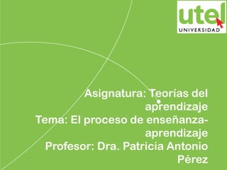 Asignatura: Teorías del
aprendizaje
Tema: El proceso de enseñanza-
aprendizaje
Profesor: Dra. Patricia Antonio
Pérez
 