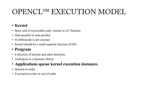 • Kernel
• Basic unit of executable code -similar to a C function
• Data-parallel or task-parallel
• H.264Encode is not a kernel
• Kernel should be a small separate function (SAD)
• Program
• Collection of kernels and other functions
• Analogous to a dynamic library
• Applications queue kernel execution instances
• Queued in-order
• Executed in-order or out-of-order
 