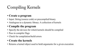 • Create a program
• Input: String (source code) or precompiled binary
• Analogous to a dynamic library: A collection of kernels
• Compile the program
• Specify the devices for which kernels should be compiled
• Pass in compiler flags
• Check for compilation/build errors
• Create the kernels
• Returns a kernel object used to hold arguments for a given execution
 
