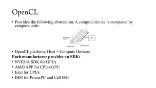 • Provides the following abstraction: A compute device is composed by
compute units
• OpenCL platform: Host + Compute Devices
Each manufacturer provides an SDK:
• NVIDIA SDK for GPUs
• AMD APP for CPUs/GPU
• Intel for CPUs
• IBM for PowerPC and Cell B/E
 