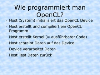 Wie programmiert man
             OpenCL?
•   Host (System) initialisiert das OpenCL Device
•   Host erstellt und compiliert ein OpenCL
    Programm
•   Host erstellt Kernel (= ausführbarer Code)
•   Host schreibt Daten auf das Device
•   Device verarbeitet Daten
•   Host liest Daten zurück
 