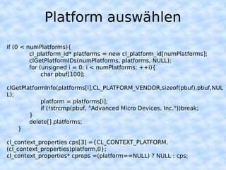Platform auswählen
if (0 < numPlatforms){
         cl_platform_id* platforms = new cl_platform_id[numPlatforms];
         clGetPlatformIDs(numPlatforms, platforms, NULL);
         for (unsigned i = 0; i < numPlatforms; ++i){
              char pbuf[100];

clGetPlatformInfo(platforms[i],CL_PLATFORM_VENDOR,sizeof(pbuf),pbuf,NUL
L);
            platform = platforms[i];
            if (!strcmp(pbuf, "Advanced Micro Devices, Inc."))break;
        }
        delete[] platforms;
    }

cl_context_properties cps[3] ={CL_CONTEXT_PLATFORM,
(cl_context_properties)platform,0};
cl_context_properties* cprops =(platform==NULL) ? NULL : cps;
 