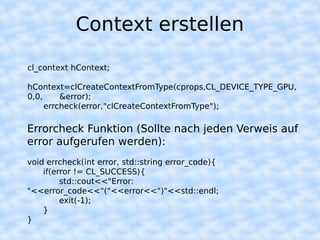 Context erstellen

cl_context hContext;

hContext=clCreateContextFromType(cprops,CL_DEVICE_TYPE_GPU,
0,0,     &error);
     errcheck(error,"clCreateContextFromType");

Errorcheck Funktion (Sollte nach jeden Verweis auf
error aufgerufen werden):
void errcheck(int error, std::string error_code){
    if(error != CL_SUCCESS){
         std::cout<<"Error:
"<<error_code<<"("<<error<<")"<<std::endl;
         exit(-1);
    }
}
 