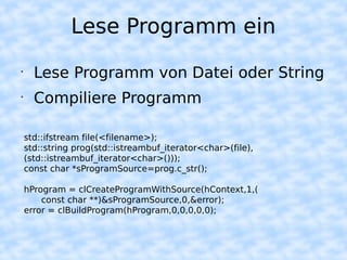 Lese Programm ein
•
      Lese Programm von Datei oder String
•
      Compiliere Programm

    std::ifstream file(<filename>);
    std::string prog(std::istreambuf_iterator<char>(file),
    (std::istreambuf_iterator<char>()));
    const char *sProgramSource=prog.c_str();

    hProgram = clCreateProgramWithSource(hContext,1,(
        const char **)&sProgramSource,0,&error);
    error = clBuildProgram(hProgram,0,0,0,0,0);
 