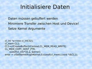 Initialisiere Daten
•   Daten müssen gebuffert werden
•   Minimiere Transfer zwischen Host und Device!
•   Setze Kernel Argumente


cl_int *a=new cl_int[32];
cl_mem CL1;
CL1=clCreateBuffer(hContext,CL_MEM_READ_WRITE|
CL_MEM_COPY_HOST_PTR,
     sizeof(cl_int)*32,a, &error);
error = clSetKernelArg(hKernel,0,sizeof(cl_mem),(void *)&CL1);
 