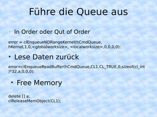 Führe die Queue aus
•   In Order oder Qut of Order
error = clEnqueueNDRangeKernel(hCmdQueue,
hKernel,1,0,<globalworksize>, <localworksize>,0,0,0,0);

• Lese Daten zurück
error=clEnqueueReadBuffer(hCmdQueue,CL1,CL_TRUE,0,sizeof(cl_int
)*32,a,0,0,0);


    • Free Memory
delete [] a;
clReleaseMemObject(CL1);
 