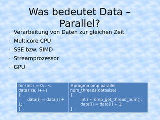 Was bedeutet Data –
               Parallel?
•   Verarbeitung von Daten zur gleichen Zeit
•   Multicore CPU
•   SSE bzw. SIMD
•   Streamprozessor
•   GPU


     for (int i = 0; i <         #pragma omp parallel
     datasize; i++)              num_threads(datasize)
     {                           {
           data[i] = data[i] +       int i = omp_get_thread_num();
     1;                              data[i] = data[i] + 1;
     }                           }
 
