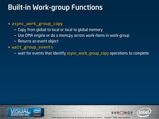 51
* Other names and brands may be claimed as the property of others. Copyright © 2009, Intel Corporation.
Built-in Work-group Functions
• async_work_group_copy
– Copy from global to local or local to global memory
– Use DMA engine or do a memcpy across work-items in work-group
– Returns an event object
• wait_group_events
– wait for events that identify async_work_group_copy operations to complete
 