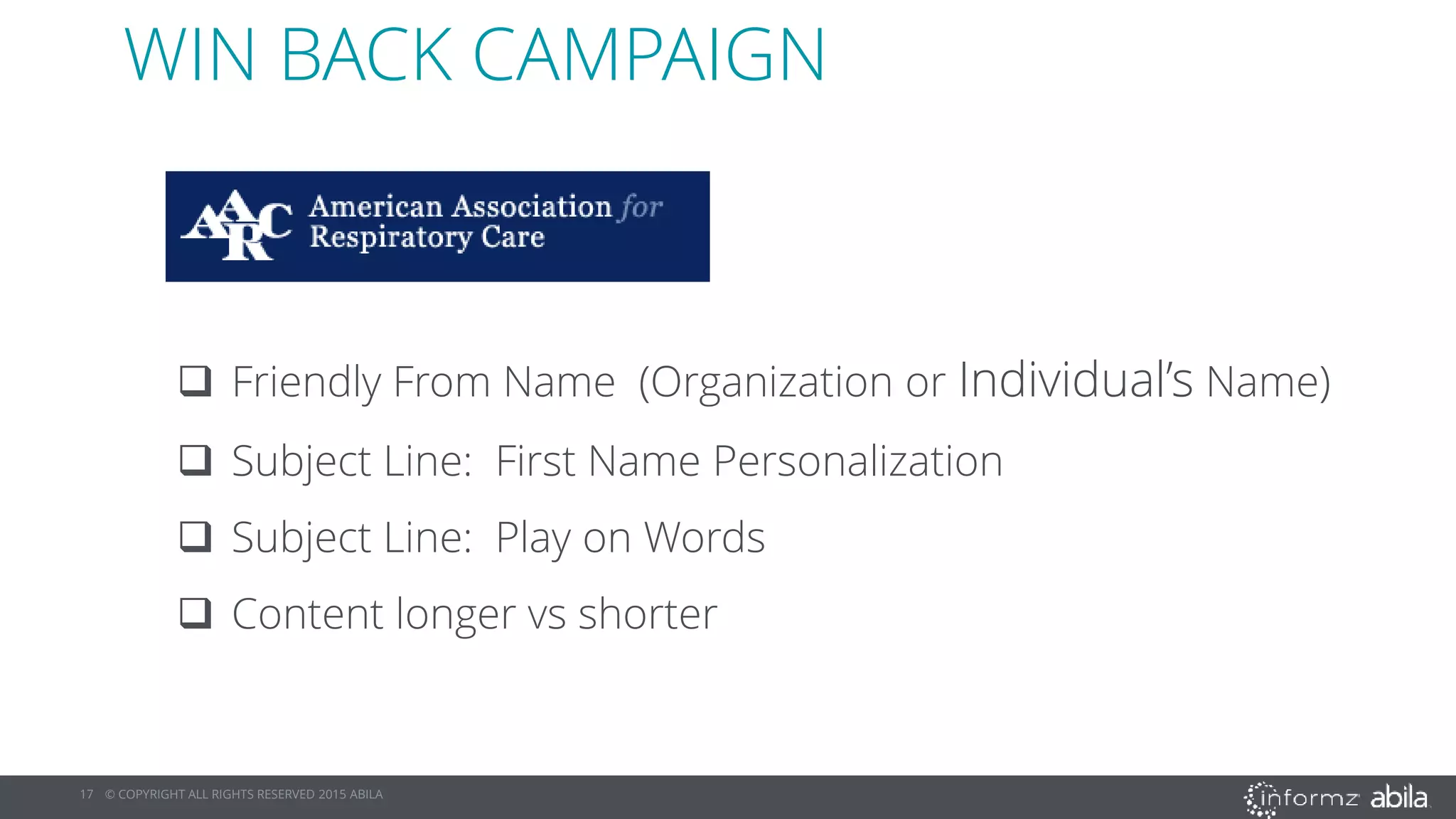 17 © COPYRIGHT ALL RIGHTS RESERVED 2015 ABILA
 Friendly From Name (Organization or Individual’s Name)
 Subject Line: First Name Personalization
 Subject Line: Play on Words
 Content longer vs shorter
WIN BACK CAMPAIGN
 