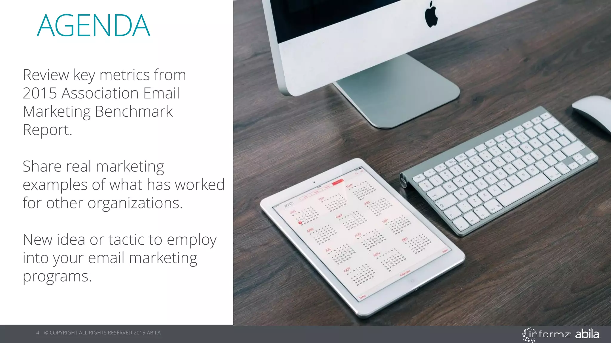 4 © COPYRIGHT ALL RIGHTS RESERVED 2015 ABILA
AGENDA
Review key metrics from
2015 Association Email
Marketing Benchmark
Report.
Share real marketing
examples of what has worked
for other organizations.
New idea or tactic to employ
into your email marketing
programs.
 