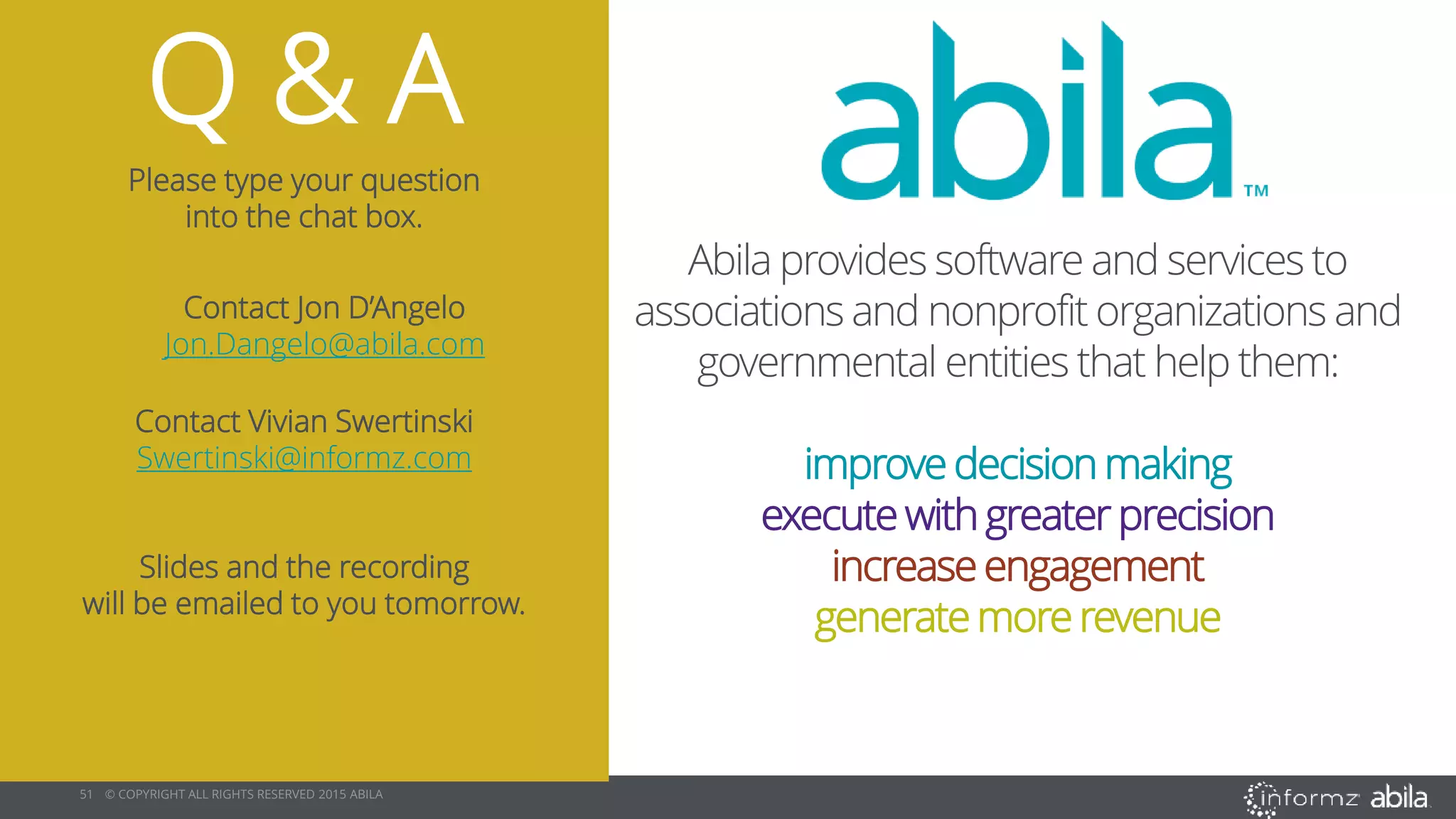 51 © COPYRIGHT ALL RIGHTS RESERVED 2015 ABILA
Q & A
Please type your question
into the chat box.
Contact Jon D’Angelo
Jon.Dangelo@abila.com
Contact Vivian Swertinski
Swertinski@informz.com
Slides and the recording
will be emailed to you tomorrow.
Abila provides software and services to
associations and nonprofit organizations and
governmental entities that help them:
improve decision making
execute with greater precision
increaseengagement
generatemorerevenue
 