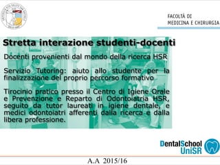 A.A 2015/16
Docenti provenienti dal mondo della ricerca HSR
Servizio Tutoring: aiuto allo studente per la
finalizzazione del proprio percorso formativo
Tirocinio pratico presso il Centro di Igiene Orale
e Prevenzione e Reparto di Odontoiatria HSR,
seguito da tutor laureati in igiene dentale, e
medici odontoiatri afferenti dalla ricerca e dalla
libera professione.
Stretta interazione studenti-docenti
 