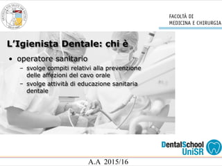 L’Igienista Dentale: chi è
A.A 2015/16
• operatore sanitario
– svolge compiti relativi alla prevenzione
delle affezioni del cavo orale
– svolge attività di educazione sanitaria
dentale
 