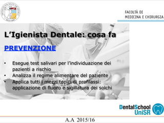 A.A 2015/16
L’Igienista Dentale: cosa fa
PREVENZIONE
• Esegue test salivari per l’individuazione dei
pazienti a rischio
• Analizza il regime alimentare del paziente
• Applica tutti i mezzi topici di profilassi:
applicazione di fluoro e sigillatura dei solchi
 