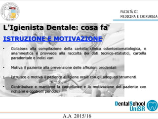 A.A 2015/16
L’Igienista Dentale: cosa fa
ISTRUZIONE E MOTIVAZIONE
• Collabora alla compilazione della cartella clinica odontostomatologica, e
anamnestica e provvede alla raccolta dei dati tecnico-statistici, cartella
paradontale e indici vari
• Motiva il paziente alla prevenzione delle affezioni orodentali
• Istruisce e motiva il paziente all’igiene orale con gli adeguati strumenti
• Contribuisce e mantiene la compliance e la motivazione del paziente con
richiami e controlli periodici
 