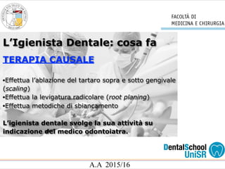 A.A 2015/16
L’Igienista Dentale: cosa fa
TERAPIA CAUSALE
•Effettua l’ablazione del tartaro sopra e sotto gengivale
(scaling)
•Effettua la levigatura radicolare (root planing)
•Effettua metodiche di sbiancamento
L’igienista dentale svolge la sua attività su
indicazione del medico odontoiatra.
 