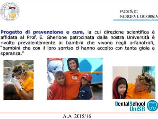 A.A 2015/16
Progetto di prevenzione e cura, la cui direzione scientifica è
affidata al Prof. E. Gherlone patrocinata dalla nostra Università è
rivolto prevalentemente ai bambini che vivono negli orfanotrofi,
“bambini che con il loro sorriso ci hanno accolto con tanta gioia e
speranza.”
 
