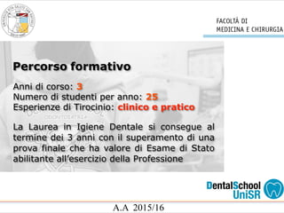A.A 2015/16
Anni di corso: 3
Numero di studenti per anno: 25
Esperienze di Tirocinio: clinico e pratico
La Laurea in Igiene Dentale si consegue al
termine dei 3 anni con il superamento di una
prova finale che ha valore di Esame di Stato
abilitante all’esercizio della Professione
Percorso formativo
 