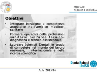 A.A 2015/16
• Integrare istruzione e competenze
acquisite nell’ambito medico-
sanitario
• Formare operatori delle professioni
s a n i t a r i e n e l l ’ a r e a t e c n i c o -
diagnostica e tecnico-assistenziale
• Laureare Igienisti Dentali in grado
di competere nel mondo del lavoro
nazionale, internazionale e nella
ricerca scientifica
Obiettivi
 